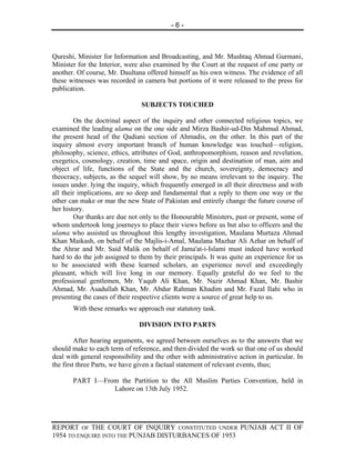 -6-



Qureshi, Minister for Information and Broadcasting, and Mr. Mushtaq Ahmad Gurmani,
Minister for the Interior, were also examined by the Court at the request of one party or
another. Of course, Mr. Daultana offered himself as his own witness. The evidence of all
these witnesses was recorded in camera but portions of it were released to the press for
publication.

                                SUBJECTS TOUCHED

        On the doctrinal aspect of the inquiry and other connected religious topics, we
examined the leading ulama on the one side and Mirza Bashir-ud-Din Mahmud Ahmad,
the present head of the Qadiani section of Ahmadis, on the other. In this part of the
inquiry almost every important branch of human knowledge was touched—religion,
philosophy, science, ethics, attributes of God, anthropomorphism, reason and revelation,
exegetics, cosmology, creation, time and space, origin and destination of man, aim and
object of life, functions of the State and the church, sovereignty, democracy and
theocracy, subjects, as the sequel will show, by no means irrelevant to the inquiry. The
issues under. lying the inquiry, which frequently emerged in all their directness and with
all their implications, are so deep and fundamental that a reply to them one way or the
other can make or mar the new State of Pakistan and entirely change the future course of
her history.
        Our thanks are due not only to the Honourable Ministers, past or present, some of
whom undertook long journeys to place their views before us but also to officers and the
ulama who assisted us throughout this lengthy investigation, Maulana Murtaza Ahmad
Khan Maikash, on behalf of the Majlis-i-Amal, Maulana Mazhar Ali Azhar on behalf of
the Ahrar and Mr. Said Malik on behalf of Jama'at-i-Islami must indeed have worked
hard to do the job assigned to them by their principals. It was quite an experience for us
to be associated with these learned scholars, an experience novel and exceedingly
pleasant, which will live long in our memory. Equally grateful do we feel to the
professional gentlemen, Mr. Yaqub Ali Khan, Mr. Nazir Ahmad Khan, Mr. Bashir
Ahmad, Mr. Asadullah Khan, Mr. Abdur Rahman Khadim and Mr. Fazal Ilahi who in
presenting the cases of their respective clients were a source of great help to us.
       With these remarks we approach our statutory task.

                               DIVISION INTO PARTS

         After hearing arguments, we agreed between ourselves as to the answers that we
should make to each term of reference, and then divided the work so that one of us should
deal with general responsibility and the other with administrative action in particular. In
the first three Parts, we have given a factual statement of relevant events, thus;

       PART I—From the Partition to the All Muslim Parties Convention, held in
                 Lahore on 13th July 1952.




REPORT OF THE COURT OF INQUIRY CONSTITUTED UNDER PUNJAB ACT II OF
1954 TO ENQUIRE INTO THE PUNJAB DISTURBANCES OF 1953
 