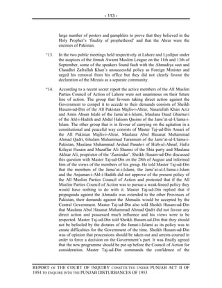 - 113 -



            large number of posters and pamphlets to prove that they believed in the
            Holy Prophet’s ‘finality of prophethood’ and that the Ahrar were the
            enemies of Pakistan.

     “13.   In the two public meetings held respectively at Lahore and Lyallpur under
            the auspices of the Jinnah Awami Muslim League on the 11th and 13th of
            September, some of the speakers found fault with the Ahmadiya sect and
            Chaudhri Zafrullah Khan’s unsuccessful policy as Foreign Minister and
            urged his removal from his office but they did not clearly favour the
            declaration of the Mirzais as a separate community.

     “14.   According to a recent secret report the active members of the All Muslim
            Parties Council of Action of Lahore were not unanimous on their future
            line of action. The group that favours taking direct action against the
            Government to compel it to accede to their demands consists of Sheikh
            Husam-ud-Din of the All Pakistan Majlis-i-Ahrar, Nasarullah Khan Aziz
            and Amin Ahsan Islahi of the Jama’at-i-Islami, Maulana Daud Ghaznavi
            of the Ahl-i-Hadith and Abdul Haleem Qasimi of the Jami’at-ul-Ulama-i-
            Islam. The other group that is in favour of carrying on the agitation in a
            constitutional and peaceful way consists of Master Taj-ud-Din Ansari of
            the All Pakistan Majlis-i-Ahrar, Maulana Abul Hasanat Muhammad
            Ahmad Qadri, Ghulam Muhammad Tarannum of the Jami’at-ul-Ulama-i-
            Pakistan, Maulana Muhammad Arshad Panahvi of Hizb-ul-Ahnaf, Hafiz
            Kifayat Husain and Muzaffar Ali Shamsi of the Shia party and Maulana
            Akhtar Ali, proprietor of the ‘Zamindar’. Sheikh Husam-ud-Din discussed
            this question with Master Taj-ud-Din on the 28th of August and informed
            him of the views of the members of his group. He told Master Taj-ud-Din
            that the members of the Jama’at-i-Islami, the Jami’at-ul-Ulama-i-Islam
            and the Anjuman-i-Ahl-i-Hadith did not approve of the present policy of
            the All Muslim Parties Council of Action and protested that if the All
            Muslim Parties Council of Action was to pursue a weak-kneed policy they
            would have nothing to do with it. Master Taj-ud-Din replied that if
            propaganda against the Ahmadis was extended to the other Provinces of
            Pakistan, their demands against the Ahmadis would be accepted by the
            Central Government. Master Taj-ud-Din also told Sheikh Husam-ud-Din
            that Maulana Abul Hasanat Muhammad Ahmad Qadri did not favour any
            direct action and possessed much influence and his views were to be
            respected. Master Taj-ud-Din told Sheikh Husam-ud-Din that they should
            not be befooled by the dictates of the Jamat-i-Islami as its policy was to
            create difficulties for the Government of the time. Sheikh Husam-ud-Din
            was of opinion that processions should be taken out and arrests courted in
            order to force a decision on the Government’s part. It was finally agreed
            that the new programme should be put up before the Council of Action for
            consideration. Master Taj-ud-Din commands the confidence of the



REPORT OF THE COURT OF INQUIRY CONSTITUTED UNDER PUNJAB ACT II OF
1954 TO ENQUIRE INTO THE PUNJAB DISTURBANCES OF 1953
 