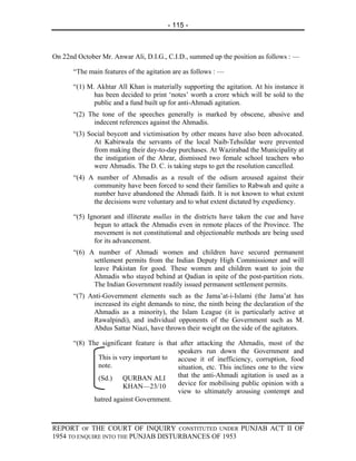 - 115 -



On 22nd October Mr. Anwar Ali, D.I.G., C.I.D., summed up the position as follows : —

       “The main features of the agitation are as follows : —

       “(1) M. Akhtar All Khan is materially supporting the agitation. At his instance it
              has been decided to print ‘notes’ worth a crore which will be sold to the
              public and a fund built up for anti-Ahmadi agitation.
       “(2) The tone of the speeches generally is marked by obscene, abusive and
              indecent references against the Ahmadis.
       “(3) Social boycott and victimisation by other means have also been advocated.
              At Kabirwala the servants of the local Naib-Tehsildar were prevented
              from making their day-to-day purchases. At Wazirabad the Municipality at
              the instigation of the Ahrar, dismissed two female school teachers who
              were Ahmadis. The D. C. is taking steps to get the resolution cancelled.
       “(4) A number of Ahmadis as a result of the odium aroused against their
             community have been forced to send their families to Rabwah and quite a
             number have abandoned the Ahmadi faith. It is not known to what extent
             the decisions were voluntary and to what extent dictated by expediency.

       “(5) Ignorant and illiterate mullas in the districts have taken the cue and have
              begun to attack the Ahmadis even in remote places of the Province. The
              movement is not constitutional and objectionable methods are being used
              for its advancement.
       “(6) A number of Ahmadi women and children have secured permanent
             settlement permits from the Indian Deputy High Commissioner and will
             leave Pakistan for good. These women and children want to join the
             Ahmadis who stayed behind at Qadian in spite of the post-partition riots.
             The Indian Government readily issued permanent settlement permits.
       “(7) Anti-Government elements such as the Jama’at-i-Islami (the Jama’at has
             increased its eight demands to nine, the ninth being the declaration of the
             Ahmadis as a minority), the Islam League (it is particularly active at
             Rawalpindi), and individual opponents of the Government such as M.
             Abdus Sattar Niazi, have thrown their weight on the side of the agitators.

       “(8) The significant feature is that after attacking the Ahmadis, most of the
                                           speakers run down the Government and
               This is very important to   accuse it of inefficiency, corruption, food
               note.                       situation, etc. This inclines one to the view
               (Sd.) QURBAN ALI            that the anti-Ahmadi agitation is used as a
                        KHAN—23/10         device for mobilising public opinion with a
                                           view to ultimately arousing contempt and
              hatred against Government.



REPORT OF THE COURT OF INQUIRY CONSTITUTED UNDER PUNJAB ACT II OF
1954 TO ENQUIRE INTO THE PUNJAB DISTURBANCES OF 1953
 