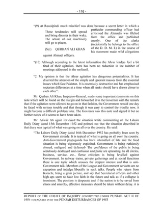 - 116 -



       “(9) At Rawalpindi much mischief was done because a secret letter in which a
                                                 particular commanding officer had
               These tendencies will spread criticised the Ahmadis was filched
               and bring disaster in their wake. from the office and published
               The whole of our machinery openly. One of the clerks
               will go to pieces.                (incidentally he belongs to the office
               (Sd.) QURBAN ALI KHAN             of the D. D. M. I.) in the course of
                                                 his statement made wild allegations
              against Ahmadi officers.

       “(10) Although according to the latest information the Ahrar leaders feel a bit
              tired of their agitation, there has been no reduction in the number of
              meetings addressed in the mofussil.

       “2. My opinion is that the Ahrar agitation has dangerous potentialities. It has
             diverted the attention of the simple and ignorant masses from the essential
             issues which face Pakistan. It is essentially destructive and has emphasised
             sectarian differences at a time when all ranks should have drawn closer to
             each other”.
         Mr. Qurban Ali Khan, Inspector-General, made some important comments on this
note which will be found on the margin and forwarded it to the Governor with the remark
that if the agitation were allowed to go on in that fashion, the Government would one day
be faced with serious trouble and that though it was easy to control the trouble now, it
might become a difficult problem later. The Governor saw this note and signed it but no
further notice of it seems to have been taken.
        Mr. Anwar Ali again reviewed the situation while commenting on the Lahore
Daily Diary dated 15th December 1952 and pointed out that the situation described in
that diary was typical of what was going on all over the country. He said:
       “The Lahore Daily Diary dated 16th December 1952 has probably been seen by
             Government already. It is typical of what is going on all over the country.
             Anti-Government propaganda has been intensified of late and the food
             situation is being vigorously exploited. Government is being ruthlessly
             abused, maligned and defamed- The confidence of the public is being
             sedulously destroyed and confusion and panic are spreading. In all circles,
             business, service, etc., fierce criticism is being levelled against
             Government. In railway trains, private gatherings and at social functions
             there is one topic which arouses the deepest interest and that is anti-
             Government talk. Members of the League and Government servants are no
             exception and indulge liberally in such talks. People who return from
             Karachi, bring a grim picture, and say that Secretariat officers and other
             high-ups seem to have lost faith in the future and talk as if a collapse is
             imminent. The position is desperate and if the nation is to be saved from
             chaos and anarchy, effective measures should be taken without delay. it is


REPORT OF THE COURT OF INQUIRY CONSTITUTED UNDER PUNJAB ACT II OF
1954 TO ENQUIRE INTO THE PUNJAB DISTURBANCES OF 1953
 