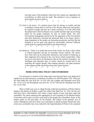 - 117 -



               true that some of the problems which face the country are stupendous but
               nevertheless an effort must be made. The situation is not as hopeless as
               some people are apt to believe.
               *       *      *       *      *     *      *      *

       (3) Faith in the future—If a patient knows that his disease is curable and that
              everything is being done to rid him of his disease effectively and quickly,
              he acquires courage and puts up a better resistance. If on the other hand
              the patient know that his disease is not curable and that steps are not being
              taken for his proper treatment, he dies an earlier death. The anti-
              Government propaganda carried out by the opponents of the Government
              and other destructive elements has destroyed faith in the future. Quite a
              large proportion of the people are becoming pessimistic and feel that the
              situation is too far gone and cannot be successfully retrieved. Publicity
              could easily be organised and faith in the future built up.
              *       *       *      *      *       *       *        *

       (6) Mullaism—There is no doubt that most of the mullas rise from a class which
              is without education and has an extremely narrow outlook. The mullas
              have been built up by politicians themselves and instead of behaving as
              their supporters have turned on the very forces which created them. They
              are out to seek power for themselves and are the enemies of progress. An
              intelligent and educated class of mullas should be created and in the
              meantime the leaders should, when making speeches, not make promises
              in the religious fields which they know they cannot honour.”
              *       *       *       *       *     *      *      *

                MORE SPEECHES: POLICY RECONSIDERED

       It is necessary to examine at this stage some cases because these were disposed of
together by an order passed at a conference of officers on 24th December 1952. These are
the Gulu Shah Fair case [File No. 16 (19) 145], the Lyallpur and Samundri cases [File
No. 16 (2) 127], the Rawalpindi case [File No. 16 (2) 129] and the Shujabad case [File
No. 16 (2) 130].

        There is held every year at village Koreke within the jurisdiction of Police Station
Satrah in the district of Sialkot a cattle fair called Gulu Shah Fair. In. 1952, the fair was
held from 3rd to 10th October 1952 where a large number of men with their cattle had
assembled. The Ahrar embraced this opportunity to call a meeting of All Muslim Parties
Convention and to pour out their usual stuff to the people thus assembled. Some of the
leaders spoke on 3rd and others on 7th October. The subject of the speeches was of
course Ahmadiyyat and since these were calculated to spread sectarian hatred and were
prima facie actionable, they were ordered by the Superintendent of Police to be examined




REPORT OF THE COURT OF INQUIRY CONSTITUTED UNDER PUNJAB ACT II OF
1954 TO ENQUIRE INTO THE PUNJAB DISTURBANCES OF 1953
 