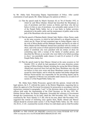 - 118 -



by Mr. Abdus Said, Prosecuting Deputy Superintendent of Police. After careful
examination of each speech, Mr. Abdus Said gave his opinion as follows : —

       (1) That the speech made by Maulvi Karamat Ali on 7th of October 1952, in
              which he said Mirza Ghulam Ahmad had described the Musalmans as
              sons of prostitutes and their women as bitches and those who did not
              believe in him as sons of prostitutes, was actionable under section 21 (3)
              of the Punjab Public Safety Act as it was likely to further activities
              prejudicial to the public safety and the maintenance of public order on the
              part of the Musalmans who are non-Ahmadis.

       (2) That the speech of Maulana Bashir Ahmad, Sadr, Majlis-i-Ahrar, Pasrur, made
              on the same occasion, in which he had referred to an alleged incident in
              which one Dr. Ehsan Ali had committed rape on Salma Begum, sister of
              the wife of Mirza Bashir-ud-Din Mahmud Ahmad, and had by an order of
              Mirza Bashir-ud-Din Mahmud Ahmad been punished with ten strokes of
              shoes, and in the course of which speech he had asked whether it would be
              proper if somebody else were punished with ten strokes of shoes for
              committing rape with a woman of the family of another person, and
              described the Mirzais as murtadds who were liable to be killed according
              to shara’ was punishable under clauses (1) and (3) of section 21 of the
              Punjab Public Safety Act.

       (3) That the speech made by Qazi Manzur Ahmad on the same occasion on 3rd
              October 1952, in which he had reproduced with some distortion certain
              sayings of Mirza Ghulam Ahmad, including the saying that Mirza Ghulam
              Ahmad had conceived from God and that those Musalman men who did
              not believe in him were swine and those Musalman women who did not
              accept his claim bitches, and in which the speaker had further alleged that
              Khwaja Nazim-ud-Din was responsible for the prevailing famine and he
              was a supporter of Mirzais was actionable under clauses (I), (2) and (3) of
              section 21 of the Punjab Public Safety Act.

        Mr. Abdus Sami, Public Prosecutor, agreed with this opinion. Armed with this
legal opinion, the S. P. referred the matter to the District Magistrate, requesting him to
obtain the approval of the Provincial Government for prosecution in accordance with the
instructions contained in paragraphs 2 and 7 of the decisions taken at the conference of
officers held under the chairmanship of the Chief Secretary on 5th July 1952. Mr.
Ghulam Sarwar Khan, the District Magistrate, forwarded this reference to Government
through the Commissioner, by his letter, dated the 18th November 1952. The case was
examined by Mr. Nazir Ahmad, S. P. (B), who by his note, dated 18th November 1952,
suggested that instead of instituting cases against them, Bashir Ahmad and Manzur
Ahmad should be arrested under section 3 of the Punjab Public Safety Act. Mr. Anwar
Ali, D.I.G., C.I.D.. examined the records of these two individuals and on 22nd November



REPORT OF THE COURT OF INQUIRY CONSTITUTED UNDER PUNJAB ACT II OF
1954 TO ENQUIRE INTO THE PUNJAB DISTURBANCES OF 1953
 