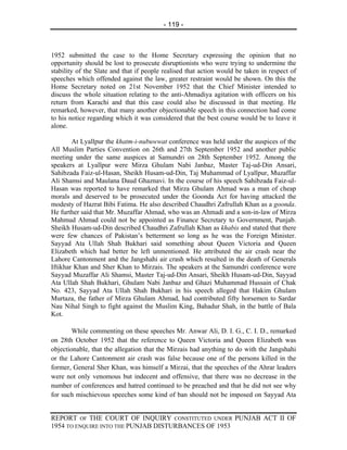 - 119 -



1952 submitted the case to the Home Secretary expressing the opinion that no
opportunity should be lost to prosecute disruptionists who were trying to undermine the
stability of the Slate and that if people realised that action would be taken in respect of
speeches which offended against the law, greater restraint would be shown. On this the
Home Secretary noted on 21st November 1952 that the Chief Minister intended to
discuss the whole situation relating to the anti-Ahmadiya agitation with officers on his
return from Karachi and that this case could also be discussed in that meeting. He
remarked, however, that many another objectionable speech in this connection had come
to his notice regarding which it was considered that the best course would be to leave it
alone.

        At Lyallpur the khatm-i-nubuwwat conference was held under the auspices of the
All Muslim Parties Convention on 26th and 27th September 1952 and another public
meeting under the same auspices at Samundri on 28th September 1952. Among the
speakers at Lyallpur were Mirza Ghulam Nabi Janbaz, Master Taj-ud-Din Ansari,
Sahibzada Faiz-ul-Hasan, Sheikh Husam-ud-Din, Taj Muhammad of Lyallpur, Muzaffar
Ali Shamsi and Maulana Daud Ghaznavi. In the course of his speech Sahibzada Faiz-ul-
Hasan was reported to have remarked that Mirza Ghulam Ahmad was a man of cheap
morals and deserved to be prosecuted under the Goonda Act for having attacked the
modesty of Hazrat Bibi Fatima. He also described Chaudhri Zafrullah Khan as a goonda.
He further said that Mr. Muzaffar Ahmad, who was an Ahmadi and a son-in-law of Mirza
Mahmud Ahmad could not be appointed as Finance Secretary to Government, Punjab.
Sheikh Husam-ud-Din described Chaudhri Zafrullah Khan as khabis and stated that there
were few chances of Pakistan’s betterment so long as he was the Foreign Minister.
Sayyad Ata Ullah Shah Bukhari said something about Queen Victoria and Queen
Elizabeth which had better be left unmentioned. He attributed the air crash near the
Lahore Cantonment and the Jangshahi air crash which resulted in the death of Generals
Iftikhar Khan and Sher Khan to Mirzais. The speakers at the Samundri conference were
Sayyad Muzaffar Ali Shamsi, Master Taj-ud-Din Ansari, Sheikh Husam-ud-Din, Sayyad
Ata Ullah Shah Bukhari, Ghulam Nabi Janbaz and Ghazi Muhammad Hussain of Chak
No. 423, Sayyad Ata Ullah Shah Bukhari in his speech alleged that Hakim Ghulam
Murtaza, the father of Mirza Ghulam Ahmad, had contributed fifty horsemen to Sardar
Nau Nihal Singh to fight against the Muslim King, Bahadur Shah, in the battle of Bala
Kot.

        While commenting on these speeches Mr. Anwar Ali, D. I. G., C. I. D., remarked
on 28th October 1952 that the reference to Queen Victoria and Queen Elizabeth was
objectionable, that the allegation that the Mirzais had anything to do with the Jangshahi
or the Lahore Cantonment air crash was false because one of the persons killed in the
former, General Sher Khan, was himself a Mirzai, that the speeches of the Ahrar leaders
were not only venomous but indecent and offensive, that there was no decrease in the
number of conferences and hatred continued to be preached and that he did not see why
for such mischievous speeches some kind of ban should not be imposed on Sayyad Ata


REPORT OF THE COURT OF INQUIRY CONSTITUTED UNDER PUNJAB ACT II OF
1954 TO ENQUIRE INTO THE PUNJAB DISTURBANCES OF 1953
 