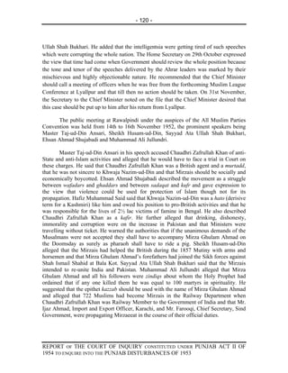 - 120 -



Ullah Shah Bukhari. He added that the intelligentsia were getting tired of such speeches
which were corrupting the whole nation. The Home Secretary on 29th October expressed
the view that time had come when Government should review the whole position because
the tone and tenor of the speeches delivered by the Ahrar leaders was marked by their
mischievous and highly objectionable nature. He recommended that the Chief Minister
should call a meeting of officers when he was free from the forthcoming Muslim League
Conference at Lyallpur and that till then no action should be taken. On 31st November,
the Secretary to the Chief Minister noted on the file that the Chief Minister desired that
this case should be put up to him after his return from Lyallpur.

      The public meeting at Rawalpindi under the auspices of the All Muslim Parties
Convention was held from 14th to 16th November 1952, the prominent speakers being
Master Taj-ud-Din Ansari, Sheikh Husam-ud-Din, Sayyad Ata Ullah Shah Bukhari,
Ehsan Ahmad Shujabadi and Muhammad Ali Jullundri.

        Master Taj-ud-Din Ansari in his speech accused Chaudhri Zafrullah Khan of anti-
State and anti-Islam activities and alleged that he would have to face a trial in Court on
these charges. He said that Chaudhri Zafrullah Khan was a British agent and a murtadd,
that he was not sincere to Khwaja Nazim-ud-Din and that Mirzais should be socially and
economically boycotted. Ehsan Ahmad Shujabadi described the movement as a struggle
between wafadars and ghaddars and between sadaqat and kufr and gave expression to
the view that violence could be used for protection of Islam though not for its
propagation. Hafiz Muhammad Said said that Khwaja Nazim-ud-Din was a hato (derisive
term for a Kashmiri) like him and owed his position to pro-British activities and that he
was responsible for the lives of 2½ lac victims of famine in Bengal. He also described
Chaudhri Zafrullah Khan as a kafir. He further alleged that drinking, dishonesty,
immorality and corruption were on the increase in Pakistan and that Ministers were
travelling without ticket. He warned the authorities that if the unanimous demands of the
Musalmans were not accepted they shall have to accompany Mirza Ghulam Ahmad on
the Doomsday as surely as pharaoh shall have to ride a pig. Sheikh Husam-ud-Din
alleged that the Mirzais had helped the British during the 1857 Mutiny with arms and
horsemen and that Mirza Ghulam Ahmad’s forefathers had joined the Sikh forces against
Shah Ismail Shahid at Bala Kot. Sayyad Ata Ullah Shah Bukhari said that the Mirzais
intended to re-unite India and Pakistan. Muhammad Ali Jullundri alleged that Mirza
Ghulam Ahmad and all his followers were zindiqs about whom the Holy Prophet had
ordained that if any one killed them he was equal to 100 martyrs in spirituality. He
suggested that the epithet kazzab should be used with the name of Mirza Ghulam Ahmad
and alleged that 722 Muslims had become Mirzais in the Railway Department when
Chaudhri Zafrullah Khan was Railway Member to the Government of India and that Mr.
Ijaz Ahmad, Import and Export Officer, Karachi, and Mr. Farooqi, Chief Secretary, Sind
Government, were propagating Mirzaeeat in the course of their official duties.




REPORT OF THE COURT OF INQUIRY CONSTITUTED UNDER PUNJAB ACT II OF
1954 TO ENQUIRE INTO THE PUNJAB DISTURBANCES OF 1953
 