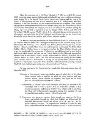 - 121 -



         When the case came up to Mr. Nazir Ahmad, S. P. (B), he, on 24th November
1952, wrote that a case against Muhammad Ali Jullundri had been pending investigation
under section 21 of the Punjab Public Safety Act for the Speech made by him in the
district of Montgomery and that he was inquiring from S. P., Montgomery, what had
happened to that case because it did not help the administration to register a case against
a bad political speaker and not to send it to Court for a long time. He also remarked that it
was time that Muhammad Ali Jullundri, who was one of the worst speakers among the
Ahrar, were prosecuted or detained under the Punjab Public Safety Act. On 25th
November 1952, Mr. Anwar Ali, D. I. G., C. I. D., submitted the case to Government for
information and noted that the Chief Minister had directed that on his return from
Karachi he would discuss how to deal with militant sectarian speakers.

        The Khatm-i-Nubuwwat conference at Shujabad in the district of Multan was held
on 19th and 20th November 1952, the important speakers on that occasion being Maulvi
Muhammad Ali Jullundri, Mirza Ghulam Nabi Janbaz, Sheikh Husam-ud-Din, Maulvi
Ghulam Ghaus Sarhaddi, Qazi Ehsan Ahmad Shujabadi and Sayyad Ata Ullah Shah
Bukhari. Maulvi Ghulam Ghaus in his speech remarked that Mirza Ghulam Ahmad used
to get his legs kneaded by women one of whom was named Bhano, that he was fond of
looking at naked women and that his son (Mirza Bashir-ud-Din Mahmud Ahmad) had
admitted that he used to take liquor. Maulvi Muhammad Ali Jullundri described Mirza
Ghulam Ahmad as ‘ullu ka patha’ and said that the mother of Khwaja Nazim-ud-Din
could consider herself to be fortunate in having her son as the Prime Minister but the
country was unfortunate because the Prime Minister could not understand things. Sayyad
Ata Ullah Shah Bukhari again made some reference to Queen Victoria.

     The case came up to Mr. Anwar Ali who recorded the following note on it on 8th
December 1952: —

       “I brought to Government’s notice, once before, a speech which Sayyad Ata Ullah
              Shah Bukhari made at Lyallpur in which he made indecent and rude
              remarks against Queen Victoria. At Shujabad, once again, he has made
              foul and obscene references to Queen Victoria.

       2. Muhammad Ali Jullundri went to the extent of describing the founder of the
             Ahmadiya faith as ‘ullu ka patha’. Can we blame the Ahmadis if they
             resent such remarks and flare up ? If they take offence and do anything,
             the Ahrar will further intensify Ahmadiya baiting. One incident will lead
             to more bitterness and the vicious cycle will never end.

       3. Government may agree to warnings being issued once again to the Ahrar
             leaders particularly Sayyad Ata Ullah Shah Bukhari and Muhammad Ali
             Jullundri. Government should not tolerate such vile speeches, for the
             public is being corrupted. The proper course should be to prosecute both
             these leaders but as the Central Government declines to define its attitude



REPORT OF THE COURT OF INQUIRY CONSTITUTED UNDER PUNJAB ACT II OF
1954 TO ENQUIRE INTO THE PUNJAB DISTURBANCES OF 1953
 