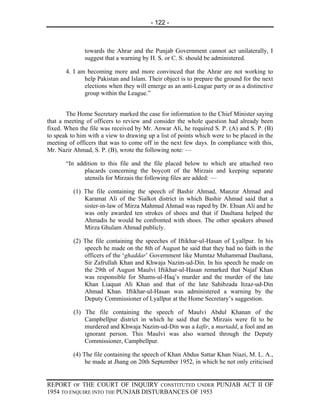 - 122 -



              towards the Ahrar and the Punjab Government cannot act unilaterally, I
              suggest that a warning by H. S. or C. S. should be administered.

       4. I am becoming more and more convinced that the Ahrar are not working to
              help Pakistan and Islam. Their object is to prepare the ground for the next
              elections when they will emerge as an anti-League party or as a distinctive
              group within the League.”


       The Home Secretary marked the case for information to the Chief Minister saying
that a meeting of officers to review and consider the whole question had already been
fixed. When the file was received by Mr. Anwar Ali, he required S. P. (A) and S. P. (B)
to speak to him with a view to drawing up a list of points which were to be placed in the
meeting of officers that was to come off in the next few days. In compliance with this,
Mr. Nazir Ahmad, S. P. (B), wrote the following note: —

       “In addition to this file and the file placed below to which are attached two
              placards concerning the boycott of the Mirzais and keeping separate
              utensils for Mirzais the following files are added: —

          (1) The file containing the speech of Bashir Ahmad, Manzur Ahmad and
              Karamat Ali of the Sialkot district in which Bashir Ahmad said that a
              sister-in-law of Mirza Mahmud Ahmad was raped by Dr. Ehsan Ali and he
              was only awarded ten strokes of shoes and that if Daultana helped the
              Ahmadis he would be confronted with shoes. The other speakers abused
              Mirza Ghulam Ahmad publicly.

          (2) The file containing the speeches of Iftikhar-ul-Hasan of Lyallpur. In his
              speech he made on the 8th of August he said that they had no faith in the
              officers of the ‘ghaddar’ Government like Mumtaz Muhammad Daultana,
              Sir Zafrullah Khan and Khwaja Nazim-ud-Din. In his speech he made on
              the 29th of August Maulvi Iftikhar-ul-Hasan remarked that Najaf Khan
              was responsible for Shams-ul-Haq’s murder and the murder of the late
              Khan Liaquat Ali Khan and that of the late Sahibzada Itzaz-ud-Din
              Ahmad Khan. Iftikhar-ul-Hasan was administered a warning by the
              Deputy Commissioner of Lyallpur at the Home Secretary’s suggestion.

          (3) The file containing the speech of Maulvi Abdul Khanan of the
              Campbellpur district in which he said that the Mirzais were fit to be
              murdered and Khwaja Nazim-ud-Din was a kafir, a murtadd, a fool and an
              ignorant person. This Maulvi was also warned through the Deputy
              Commissioner, Campbellpur.

          (4) The file containing the speech of Khan Abdus Sattar Khan Niazi, M. L. A.,
               he made at Jhang on 20th September 1952, in which he not only criticised


REPORT OF THE COURT OF INQUIRY CONSTITUTED UNDER PUNJAB ACT II OF
1954 TO ENQUIRE INTO THE PUNJAB DISTURBANCES OF 1953
 