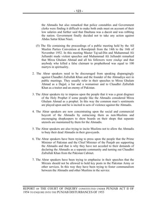 - 123 -



            the Ahmadis but also remarked that police constables and Government
            clerks were finding it difficult to make both ends meet on account of their
            low salaries and further said that Daultana was a dacoit and was robbing
            the nation. Government finally decided not to take any action against
            Abdus Sattar Khan Niazi.

       (5) The file containing the proceedings of a public meeting held by the All
           Muslim Parties Convention at Rawalpindi from the 14th to the 16th of
           November 1952. In this meeting Master Taj-ud-Din and Muhammad Ali
           Jullundri made violent speeches and Muhammad Ali Jullundri remarked
           that Mirza Ghulam Ahmad and all his followers were zindiqs and that
           anybody who killed a false claimant to prophethood was equal to 100
           martyrs in spirituality.

     2. The Ahrar speakers need to be discouraged from speaking disparagingly
           against Chaudhri Zafrullah Khan and the founder of the Ahmadiya sect in
           public meetings. They usually refer in their speeches to Mirza Ghulam
           Ahmad as a Dajjal, a liar and a womaniser and to Chaudhri Zafrullah
           Khan as a traitor and an enemy of Pakistan.

     3. The Ahrar speakers try to impress upon the people that it was a great disgrace
            of the Holy Prophet if some people like the Ahmadis considered Mirza
            Ghulam Ahmad as a prophet. In this way the common man’s sentiments
            are played upon and he is incited to acts of violence against the Ahmadis.

     4. The Ahrar speakers are now concentrating upon the social and commercial
            boycott of the Ahmadis by ostracising them as non-Muslims and
            encouraging shopkeepers to show boards on their shops that separate
            utensils are maintained by them for the Ahmadis.

     5. The Ahrar speakers are also trying to incite Muslims not to allow the Ahmadis
            to bury their dead Ahmadis in their graveyards.

     6. The Ahrar speakers have been trying to press upon the people that the Prime
            Minister of Pakistan and the Chief Minister of the Punjab are supporting
            the Ahmadis and that is why they have not acceded to their demands of
            declaring the Ahmadis as a separate community and turning out Chaudhri
            Zafrullah Khan from the Pakistan Cabinet.

     7. The Ahrar speakers have been trying to emphasise in their speeches that the
            Mirzais should not be allowed to hold key posts in the Pakistan Army or
            other services. In this way they have been trying to foster communalism
            between the Ahmadis and other Muslims in the service.




REPORT OF THE COURT OF INQUIRY CONSTITUTED UNDER PUNJAB ACT II OF
1954 TO ENQUIRE INTO THE PUNJAB DISTURBANCES OF 1953
 