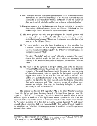- 124 -



       8. The Ahrar speakers have been openly preaching that Mirza Mahmud Ahmad of
              Rabwah and his followers are not loyal to the Pakistan State and they are
              anxious to re-unite Pakistan with India as Qadian, where the founder of
              their sect is buried, is in India and they are anxious to go back to Qadian.

       9. The Ahrar speakers have also been preaching time and again that it was due to
              the treachery of Mirza Mahmud Ahmad and Chaudhri Zafrullah Khan that
              the Gurdaspur district was annexed to India and not to Pakistan.

       10. The Ahrar speakers have also been preaching that the Kashmir question had
              not been solved due to Chaudhri Zafrullah Khan’s insincerity and the
              strained relations between Pakistan and Afghanistan were also due to his
              presence in the Pakistan Cabinet.

       11. The Ahrar speakers have also been broadcasting in their speeches that
             Chaudhri Zafrullah Khan was an agent of the British and the Ahmadiya
             sect was encouraged and developed by the British Government because its
             founder was against ‘Jihad’.

               The daily ‘Zamindar’ and the ‘Azad’ which is an organ of the Ahrar
               almost daily publish articles in their papers which are scandalous and
               vilifying to the Ahmadis, the founder of their sect and Chaudhri Zafrullah
               Khan.

       12. The result of all this agitation on the part of the Ahrar is that the relations
              between the Muslims and the Ahmadis have become more strained and the
              generality of the people have begun to think that those who are at the helm
              of affairs in this country have no regard for the feelings of the people and
              support the Ahmadis. In this way the State has Suffered and the Ahrar
              leaders have gained in their stature in the public eye. Another result of this
              agitation has been that the whole class of mullas has become turbulent in
              their daily utterances and Friday sermons. Instead of confining their
              sermons on religion they now are invariably indulging in politics,
              particularly in their Friday sermons,”

        The meeting was held on 24th December 1952 in the Chief Minister’s room in
which Mr. Qurban Ali Khan, Inspector-General of Police, Home Secretary and Mr.
Anwar Ali, D.I.G., C. I. D., took part. The only decision taken was that where a speech
offended against a provision of law, legal action should be taken and that it was not
necessary to take any further action. In compliance with this order a letter was written to
S. P., Sialkot, pointing out to him that as Manzur Ahmad, Karamat Ali and Bashir
Ahmad, whose prosecution had been recommended by him and the District Magistrate
for speeches at the Gulu Shah Fair were petty persons, it would not be useful to prosecute
them on this occasion.



REPORT OF THE COURT OF INQUIRY CONSTITUTED UNDER PUNJAB ACT II OF
1954 TO ENQUIRE INTO THE PUNJAB DISTURBANCES OF 1953
 