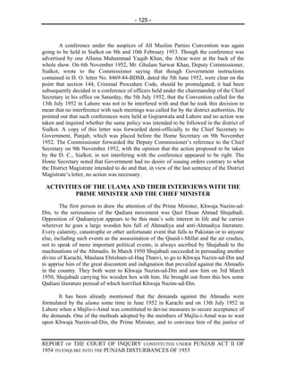 - 125 -



        A conference under the auspices of All Muslim Parties Convention was again
going to be held in Sialkot on 9th and 10th February 1953. Though the conference was
advertised by one Allama Muhammad Yaqub Khan, the Ahrar were at the back of the
whole show. On 6th November 1952, Mr. Ghulam Sarwar Khan, Deputy Commissioner,
Sialkot, wrote to the Commissioner saying that though Government instructions
contained in D. O. letter No. 8469-84-BDSB, dated the 5th June 1952, were clear on the
point that section 144, Criminal Procedure Code, should be promulgated, it had been
subsequently decided in a conference of officers held under the chairmanship of the Chief
Secretary in his office on Saturday, the 5th July 1952, that the Convention called for the
13th July 1952 in Lahore was not to be interfered with and that he took this decision to
mean that no interference with such meetings was called for by the district authorities. He
pointed out that such conferences were held at Gujranwala and Lahore and no action was
taken and inquired whether the same policy was intended to be followed in the district of
Sialkot. A copy of this letter was forwarded demi-officially to the Chief Secretary to
Government, Punjab, which was placed before the Home Secretary on 9th November
1952. The Commissioner forwarded the Deputy Commissioner’s reference to the Chief
Secretary on 9th November 1952, with the opinion that the action proposed to be taken
by the D. C., Sialkot, in not interfering with the conference appeared to be right. The
Home Secretary noted that Government had no desire of issuing orders contrary to what
the District Magistrate intended to do and that, in view of the last sentence of the District
Magistrate’s letter, no action was necessary.

 ACTIVITIES OF THE ULAMA AND THEIR INTERVIEWS WITH THE
         PRIME MINISTER AND THE CHIEF MINISTER
        The first person to draw the attention of the Prime Minister, Khwaja Nazim-ud-
Din, to the seriousness of the Qadiani movement was Qazi Ehsan Ahmad Shujabadi.
Opposition of Qadianiyyat appears to be this man’s sole interest in life and he carries
wherever he goes a large wooden box full of Ahmadiya and anti-Ahmadiya literature.
Every calamity, catastrophe or other unfortunate event that falls to Pakistan or to anyone
else, including such events as the assassination of the Quaid-i-Millat and the air crashes,
not to speak of more important political events, is always ascribed by Shujabadi to the
machinations of the Ahmadis. In March 1950 Shujabadi succeeded in persuading another
divine of Karachi, Maulana Ehtisham-ul-Haq Thanvi, to go to Khwaja Nazim-ud-Din and
to apprise him of the great discontent and indignation that prevailed against the Ahmadis
in the country. They both went to Khwaja Nazim-ud-Din and saw him on 3rd March
1950, Shujabadi carrying his wooden box with him. He brought out from this box some
Qadiani literature perusal of which horrified Khwaja Nazim-ud-Din.

       It has been already mentioned that the demands against the Ahmadis were
formulated by the ulama some time in June 1952 in Karachi and on 13th July 1952 in
Lahore when a Majlis-i-Amal was constituted to devise measures to secure acceptance of
the demands. One of the methods adopted by the members of Majlis-i-Amal was to wait
upon Khwaja Nazim-ud-Din, the Prime Minister, and to convince him of the justice of


REPORT OF THE COURT OF INQUIRY CONSTITUTED UNDER PUNJAB ACT II OF
1954 TO ENQUIRE INTO THE PUNJAB DISTURBANCES OF 1953
 