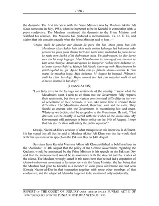 - 126 -



the demands. The first interview with the Prime Minister was by Maulana Akhtar Ali
Khan sometime in July, 1952, when he happened to be in Karachi in connection with, a
press conference. The Maulana mentioned, the demands to the Prime Minister and
watched his reaction. The Maulana has produced a memorandum, Ex. D. E. 16, and
claims that this contains exactly what the Prime Minister said to him :—
       “Mujhe mulk ke jazabat aur ihsasat ka pura ilm hai. Main janta hun keh
             Musalman kiya ckahte hain lekin main unhen kahunga keh hukumat unke
             jazabat ka pura pura ihtram karti hai, lekin unke mutalibat ko pura karne
             ke raste men kuchh a’ini dushwarian hain. Un dushwarion, ko dur karne
             men kuchh waqt lage-ga. Isliye Musalmanon ko tawaqquf aur itminan se
             kam lena chahiye, Aman aur qanun ko barqarar rakhne men hukumat se,
             ta’awun karna chahiye. Ham jo bhi faisala karen-ge woh Musalmanon ko
             qabil-i-qabul ho ga. Ap-ne kaha keh ye faisala ulama-i-karam ki ‘ain
             marzi ke mutabiq hoga. Meri hukumat 14 August ko bunyadi Hikmat-i-
             amli ka i’lan kar-degi. Mujhe ummid hai keh yeh wazahat mulk ki rai
             a’ma ko mutma’in kar-degi.”
                                   (TRANSLATION)
       “I am fully alive to the feelings and sentiments of the country. I know what the
              Musalmans want. I wish to tell them that the Government fully respects
              their sentiments, but there are certain constitutional difficulties in the way
              of acceptance of their demands. It will take some time to remove those
              difficulties. The Musalmans should, therefore, wait and be calm. They
              should co-operate with the Government in maintaining law and order.
              Whatever we decide, shall be acceptable to the Musalmans. He said, ‘That
              decision will be exactly in accord with the wishes of the ulama also. My
              Government will announce its basic policy on the 14th of August. I hope
              that this clarification will satisfy the public opinion’.”

        Khwaja Nazim-ud-Din’s account of what transpired at this interview is different.
He has stated that all that he said to Maulana Akhtar Ali Khan was that he would deal
with this question in his speech on the Pakistan Day on 14th August.

       On return from Karachi Maulana Akhtar Ali Khan published in bold headlines in
the ‘Zamindar’ of 4th August that the policy of the Central Government regarding the
Qadianis would be announced by the Prime Minister in his speech on the Pakistan Day
and that the announcement would be in accordance with the shari’at and the wishes of
the ulama. The Maulana wrongly stated in this news item that he had led a deputation of
khatm-i-nubuwwat movement in his interview with the Prime Minister, the fact being that
the Maulana had gone to Karachi as a member of some press conference and had seen
Khwaja Nazim-ud-Din in that connection together with some other members of that
conference, and the subject of Ahmadis happened to be mentioned only incidentally.




REPORT OF THE COURT OF INQUIRY CONSTITUTED UNDER PUNJAB ACT II OF
1954 TO ENQUIRE INTO THE PUNJAB DISTURBANCES OF 1953
 