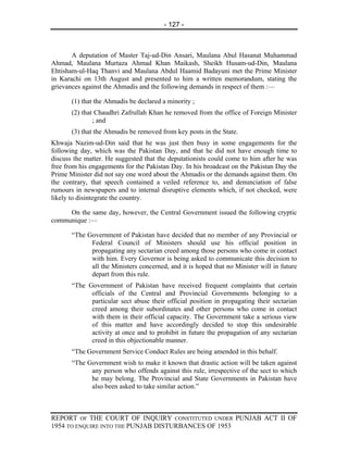 - 127 -



       A deputation of Master Taj-ud-Din Ansari, Maulana Abul Hasanat Muhammad
Ahmad, Maulana Murtaza Ahmad Khan Maikash, Sheikh Husam-ud-Din, Maulana
Ehtisham-ul-Haq Thanvi and Maulana Abdul Haamid Badayuni met the Prime Minister
in Karachi on 13th August and presented to him a written memorandum, stating the
grievances against the Ahmadis and the following demands in respect of them :—

       (1) that the Ahmadis be declared a minority ;
       (2) that Chaudhri Zafrullah Khan he removed from the office of Foreign Minister
               ; and
       (3) that the Ahmadis be removed from key posts in the State.
Khwaja Nazim-ud-Din said that he was just then busy in some engagements for the
following day, which was the Pakistan Day, and that he did not have enough time to
discuss the matter. He suggested that the deputationists could come to him after he was
free from his engagements for the Pakistan Day. In his broadcast on the Pakistan Day the
Prime Minister did not say one word about the Ahmadis or the demands against them. On
the contrary, that speech contained a veiled reference to, and denunciation of false
rumours in newspapers and to internal disruptive elements which, if not checked, were
likely to disintegrate the country.

     On the same day, however, the Central Government issued the following cryptic
communique :—

       “The Government of Pakistan have decided that no member of any Provincial or
             Federal Council of Ministers should use his official position in
             propagating any sectarian creed among those persons who come in contact
             with him. Every Governor is being asked to communicate this decision to
             all the Ministers concerned, and it is hoped that no Minister will in future
             depart from this rule.
       “The Government of Pakistan have received frequent complaints that certain
             officials of the Central and Provincial Governments belonging to a
             particular sect abuse their official position in propagating their sectarian
             creed among their subordinates and other persons who come in contact
             with them in their official capacity. The Government take a serious view
             of this matter and have accordingly decided to stop this undesirable
             activity at once and to prohibit in future the propagation of any sectarian
             creed in this objectionable manner.
       “The Government Service Conduct Rules are being amended in this behalf.
       “The Government wish to make it known that drastic action will be taken against
             any person who offends against this rule, irrespective of the sect to which
             he may belong. The Provincial and State Governments in Pakistan have
             also been asked to take similar action.”



REPORT OF THE COURT OF INQUIRY CONSTITUTED UNDER PUNJAB ACT II OF
1954 TO ENQUIRE INTO THE PUNJAB DISTURBANCES OF 1953
 