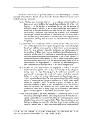 - 128 -



        Since this communique was generally understood to be directed against Chaudhri
Zafrullah Khan and other Ahmadi officers, Chaudhri Zafrullah Khan immediately issued
the following press statement:—
       “I, as a Muslim, am a passionate believer — in accordance with the teaching of
               Islam as set out in the Holy Qur’an and illustrated in the life of the Holy
               Prophet — in the freedom of conscience. In my view the exercise of
               official pressure or influence is just as much interference with freedom of
               conscience as direct persecution or coercion. On the other hand it is a duty
               inculcated by Islam upon every Muslim that he should, both by example
               and precept, illustrate the teachings of Islam in his life. It is a duty which
               the Muslims during their period of decline have sadly neglected with
               consequences affecting their individual and national lives which are only
               too glaring.
       “My own beliefs have never been a matter of secrecy for those who have known
            me, whether personally or by repute, though recently persistent attempts
            have been made in certain quarters to distort them and to misrepresent
            them. As I have said above I consider it dishonest and wholly opposed to
            the teachings of Islam that a person should use his official position or
            authority, whether directly or indirectly, to impose his own religious views
            upon others or to force or persuade any person by use of such influence or
            authority to abjure what he believes in. This is widely taught and accepted
            in the community to which I have the honour to belong and I would be
            most surprised and deeply pained, if I found that any person belonging to
            that community acted in contravention of this wholesome principle.
       “It is true that our views and doctrines are propagated as widely as our very
               limited resources permit. This is done in discharge of the obligation
               resting upon all right-thinking people to endeavour earnestly and
               continuously to propagate by word and conduct what they sincerely
               believe to be the truth so that righteousness and beneficence may be
               widely spread and established. To have recourse to anything which would
               savour of pressure or coercion or the employment of unfair means would
               defeat the very object itself. The person in respect of whom any such
               method is employed is bound to react adversely and to feel that he is not
               being invited freely and cheerfully to study, ponder and reflect over
               fundamental truths but is being sought to be dragooned into outward
               profession of acceptance of creed which his conscience rejects.
       “There is another aspect of the matter. Members of a community which is itself
              the subject of misrepresentation and even persecution at the hands of a
              certain section of those who claim to be the overwhelming majority cannot
              afford to have recourse to such methods. While they are denounced and
              held up to ridicule and hatred for what they do not profess and have not
              done they cannot hope to escape punishment and severe condemnation if



REPORT OF THE COURT OF INQUIRY CONSTITUTED UNDER PUNJAB ACT II OF
1954 TO ENQUIRE INTO THE PUNJAB DISTURBANCES OF 1953
 