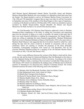 - 130 -



Abul Hasanat Sayyad Muhammad Ahmad, Master Taj-ud-Din Ansari and Maulana
Murtaza Ahmad Khan Maikash who were members of a deputation which had come from
the Punjab. The Board decided to call an All Pakistan Muslim Parties Convention for
15th, 16th and 17th September. It appears that no steps were taken to call the Convention
in September and some of the members of the Board began to show signs of impatience.
A meeting of the Board was held on 15th December 1952, which was attended on special
invitation by Sheikh Husam-ud-Din, Sayyad Muzaffar Ali Shamsi and Sayyad
Munawwar Ali Shah, but there is no record of the decisions taken.

        On 23rd December 1952 Maulana Daud Ghaznavi addressed a letter to Maulana
Ehtisham-ul-Haq complaining of the delay in calling the Convention and impressing
upon him the necessity of doing so as early as possible. He stated in that letter that if
there were some financial difficulties in making the arrangements, the Punjab Majlis-i-
Amal was willing to undertake the entire financial responsibility. Maulana Muhammad
Shafi also wrote to Maulana Ehtisham-ul-Haq on 22nd October 1952 in the same strain as
Maulana Daud Ghaznavi and suggested that the Convention should be called for a date
during the days that the ulama would be in Karachi in connection with an ulama
conference which was meeting to consider the proposals of the Basic Principles
Committee. Consequently invitations were issued on 11th December 1952 by the
convener Maulana Ehtisham-ul-Haq for a meeting of the All Pakistan Muslim Parties
Convention on 16th, 17th and 18th January 1952.

        There is some difference between the versions of the Majlis-i-Amal and the Ahrar
on the one side and the Jama’at-i-Islami and Maulana Abul Ala Maudoodi on the other as
to what happened during the deliberations of this Convention. According to the written
statement of Majlis-i-Amal, a meeting of the Convention was held after Friday prayers on
16th January 1953 which was attended by the leading ulama of Pakistan and in which the
question of Ahmadiyyat was discussed and a Subjects Committee formed. The written
statement mentions the names of the following ulama who attended it: —

       (1) Maulana Abul Ala Maudoodi, President, Jama’at-i-Islami, Lahore.
       (2) Haji Muhammad Amin, Amir-i-Jama’at-i-Najia.
       (3) Khalifa Haji Tarangzai from Peshawar.
       (4) Hazrat Pir Sarsina Sharif, Amir, Hizbullah, Dacca, Bengal.
       (5) Maulana Raghib Ahsan, M.A., Dacca.
       (8) Maulana Aziz-ur-Rahman, Nazim, Hizbullah, Dacca,
       (7) Maulana Athar Ali, Dacca.
       (8) Maulana Sakhawat-ul-Ambiyya, Dacca.
       (9) Maulana Muhammad Yusuf Banoori, Sadar Mudarris, Dar-ul-Uloom, Tando
              Allah Yar.
       (10) Maulana Shams-ul-Haq, Wazir-i-Mu’arif, Kalat.
       (11) Maulana Ibrahim Mir Sialkoti.
       (12) Maulana Ahmad Ali, Sadr, Jami’at-ul-Ulama-i-Islam, Sheranwala Gate,
              Lahore.


REPORT OF THE COURT OF INQUIRY CONSTITUTED UNDER PUNJAB ACT II OF
1954 TO ENQUIRE INTO THE PUNJAB DISTURBANCES OF 1953
 