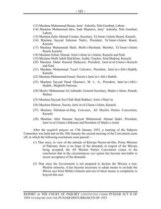 - 131 -



      (13) Maulana Muhammad Hasan, Jami’ Ashrafia, Nila Gumbad, Lahore.
      (14) Maulana Muhammad Idris, Sadr Mudarris, Jami’ Ashrafia, Nila Gumbad,
            Lahore.
      (15) Maulana Zafar Ahmad Usmani, Secretary, Ta’limat-i-Islami Board, Karachi.
      (16) Maulana Sayyad Suleman Nadvi, President, Ta’limat-i-Islami Board,
            Karachi.
      (17) Maulana Muhammad Shafi, Mufti-i-Deoband, Member, Ta’limat-i-Islami
            Board, Karachi.
      (18) Maulana Sultan Ahmad, Amir-i-Jama’at-i-Islami, Karachi and Sind.
      (19) Maulana Mufti Sahib Dad Khan, Arabic Teacher, Sind Madrisa, Karachi.
      (20) Maulana Abdul Haamid Badayuni, President, Jami’at-ul-Ulama-i-Karachi
            and Sind.
      (21) Maulana Muhammad Yusuf Calcuttvi, President, Jami’at-i-Ahl-i-Hadith,
            Karachi.
      (22) Maulana Muhammad Ismail, Nazim-i-Jami’at-i-Ahl-i-Hadith.
      (23) Maulana Sayyad Daud Ghaznavi, M. L. A., President, Jami’at-i-Ahl-i-
            Hadith., Maghribi Pakistan.
      (24) Maulvi Muhammad Ali Jullundri, General Secretary, Majlis-i-Ahrar, Punjab,
            Multan.
      (25) Maulana Sayyad Ata Ullah Shah Bukhari, Amir-i-Shari’at.
      (26) Maulana Mateen, Nazim, Jami’at-ul-Ulama-i-Islam, Karachi.
      (27) Maulana Ehtisham-ul-Haq, Convener, All Muslim Parties Convention,
            Karachi.
      (28) Maulana Abul Hasanat Sayyad Muhammad Ahmad Qadri, President,
            Jami’at-ul-Ulama-i-Pakistan and President of Majlis-i-Amal.

        After the maghrib prayers on 17th January 1953, a meeting of the Subjects
Committee was held and on the 18th January the second meeting of the Convention came
off, in which the following resolutions were passed:—
      (1) That since, in view of the attitude of Khwaja Nazim-ml-Din, Prime Minister
             of Pakistan, there is no hope of the demands in respect of the Mirzais
             being accepted, the All Muslim Parties Convention comes to the
             conclusion that in the circumstances rast iqdam has become inevitable to
             secure acceptance of the demands.

      (2) That since the Government is not prepared to declare the Mirzais a non-
             Muslim minority, it has become necessary to adopt means to exclude the
             Mirzai sect from Millat-i-Islamia and one of these means is completely to
             boycott this sect.




REPORT OF THE COURT OF INQUIRY CONSTITUTED UNDER PUNJAB ACT II OF
1954 TO ENQUIRE INTO THE PUNJAB DISTURBANCES OF 1953
 