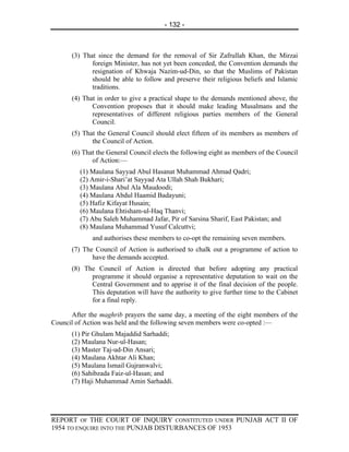 - 132 -



      (3) That since the demand for the removal of Sir Zafrullah Khan, the Mirzai
             foreign Minister, has not yet been conceded, the Convention demands the
             resignation of Khwaja Nazim-ud-Din, so that the Muslims of Pakistan
             should be able to follow and preserve their religious beliefs and Islamic
             traditions.
      (4) That in order to give a practical shape to the demands mentioned above, the
             Convention proposes that it should make leading Musalmans and the
             representatives of different religious parties members of the General
             Council.
      (5) That the General Council should elect fifteen of its members as members of
             the Council of Action.
      (6) That the General Council elects the following eight as members of the Council
             of Action:—
         (1) Maulana Sayyad Abul Hasanat Muhammad Ahmad Qadri;
         (2) Amir-i-Shari’at Sayyad Ata Ullah Shah Bukhari;
         (3) Maulana Abul Ala Maudoodi;
         (4) Maulana Abdul Haamid Badayuni;
         (5) Hafiz Kifayat Husain;
         (6) Maulana Ehtisham-ul-Haq Thanvi;
         (7) Abu Saleh Muhammad Jafar, Pir of Sarsina Sharif, East Pakistan; and
         (8) Maulana Muhammad Yusuf Calcuttvi;
             and authorises these members to co-opt the remaining seven members.
      (7) The Council of Action is authorised to chalk out a programme of action to
             have the demands accepted.
      (8) The Council of Action is directed that before adopting any practical
            programme it should organise a representative deputation to wait on the
            Central Government and to apprise it of the final decision of the people.
            This deputation will have the authority to give further time to the Cabinet
            for a final reply.

      After the maghrib prayers the same day, a meeting of the eight members of the
Council of Action was held and the following seven members were co-opted :—
      (1) Pir Ghulam Majaddid Sarhaddi;
      (2) Maulana Nur-ul-Hasan;
      (3) Master Taj-ud-Din Ansari;
      (4) Maulana Akhtar Ali Khan;
      (5) Maulana Ismail Gujranwalvi;
      (6) Sahibzada Faiz-ul-Hasan; and
      (7) Haji Muhammad Amin Sarhaddi.




REPORT OF THE COURT OF INQUIRY CONSTITUTED UNDER PUNJAB ACT II OF
1954 TO ENQUIRE INTO THE PUNJAB DISTURBANCES OF 1953
 