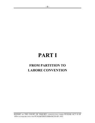 -8-




                       PART I
              FROM PARTITION TO
             LAHORE CONVENTION




REPORT OF THE COURT OF INQUIRY CONSTITUTED UNDER PUNJAB ACT II OF
1954 TO ENQUIRE INTO THE PUNJAB DISTURBANCES OF 1953
 