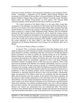 - 133 -



In the same meeting, the Majlis-i-Amal organised a deputation to wait on Khwaja Nazim-
ud-Din. Accordingly, a deputation led by Maulana Abdul Haamid Badayuni and
consisting of (1) Pir Sahib of Sarsina Sharif, (2) Sayyad Muzaffar Ali Shamsi, Secretary,
Idarah-i-Tahaffuz-i-Huquq-I-Shia, Lahore, and (3) Master Taj-ud-Din Ansari, President,
Majlis-i-Ahrar, met Khwaja Nazim-ud-Din on 22nd January 1953. Khwaja Sahib
expressed sympathy with the demands but showed his inability to accept them.
        The written statement of the Majlis-i-Ahrar is to the same effect, except that,
according to it, the deputation was organised on 16th January which met Khwaja Nazim-
ud-Din on 21st January. This written statement further alleges that a meeting of the eight
elected members was fixed for the evening of 18th January and that during the day, at a
dinner arranged by a friend of Mufti Muhammad Shafi, Maulana Abul Ala Maudoodi
informed the other members that he would not be able to attend the evening session,
because he had to complete the amendments to the proposed constitutional proposals and
on the next morning he had to go to Lahore. He suggested that the elected members could
meet in the evening and co-opt the remaining seven members. Another point on which
the written statement of the Ahrar differs is that Master Taj-ud-Din Ansari was
substituted not for Maulana Muhammad Yusuf Calcuttvi but for Maulana Athar Ali of
Bengal.
       The version of Jama’at-i-Islami is as follows :—
        In January 1953, a convention represented by thirty-three leading ulama of all
shades of opinion was held in Karachi to consider constitutional recommendations of the
Basic Principles Committee. Immediately after this convention an All Pakistan Muslim
Parties Convention was called to consider the situation arising out of the Tahaffuz-i-
Khatm-i-Nubuwwat movement. Maulana Abul Ala Maudoodi also took part in this
Convention and proposed in the Subjects Committee that as the ulama had included the
Qadiani problem among the amendments suggested by them to the Basic Principles
Committee’s Report, no separate action on that score was now called for. After a long
discussion this proposal of the Maulana was accepted. Unfortunately, however, it was not
allowed to be moved in the open session on account of a technical ruling given by the
Chairman of the meeting. Failing in this effort, the Maulana moved that a Central Majlis-
i-Amal be formed and that this body should be made the sole authority for laying down a
programme to have the Qadiani problem solved constitutionally and that no other
organisation or individual should be allowed to deal with that problem. Unfortunately
again, the personnel of the Majlis-i-Amal was not completed and thus the proposed
Majlis did not formally come into existence. In the opinion of the Jama’at, therefore, all
the activities of the member organisations of the Convention from the 17th January to
26th February 1953 were without constitutional sanction and, ultra vires. The deputation,
which waited on the Prime Minister of Pakistan on the 22nd January and delivered the
direct action ultimatum, was similarly unauthorised and, in any case, it did not represent
the Convention correctly. The one-month notice which this deputation gave to the Prime
Minister was without any authorisation from any constitutional body. The Jama’at
through its Amir, Maulana Abul Ala Maudoodi, strongly criticised these unconstitutional
steps and demanded of the Majlis-i-Amal of the Punjab on the 13th of February 1953 that


REPORT OF THE COURT OF INQUIRY CONSTITUTED UNDER PUNJAB ACT II OF
1954 TO ENQUIRE INTO THE PUNJAB DISTURBANCES OF 1953
 