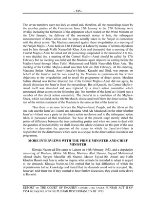 - 135 -



The seven members were not duly co-opted and, therefore, all the proceedings taken by
the member parties of the Convention from 17th January to the 27th February were
invalid, including the formation of the deputation which waited on the Prime Minister on
the 23rd January, the delivery of the one-month notice to him, the subsequent
announcement of direct action and the steps actually taken in the Punjab in connection
with the direct action. The Maulana protested against these irregularities at a meeting of
the Punjab Majlis-i-Amal held on 13th February at Lahore by means of written objections
sent by him through Malik Nasarullah Khan Aziz and demanded that a meeting of the
Central Majlis-i-Amal be called and all proceedings suspended in the meanwhile. On this,
it was decided that a meeting of the Central Majlis-i-Amal should be called for 17th
February but no meeting was held and the Maulana again objected in writing before the
Majlis-i-Amal through Mian Tufail Muhammad and Malik Nasarullah Khan Aziz. The
meeting of the Central Majlis-i-Amal was then held on 26th February. At this meeting,
Maulana Sutlan Ahmad, Amir-i-Jama’at-i-Islami, Karachi and Sind, was present on
behalf of the Jama’at and he was asked by the Maulana to communicate his written
objections to the irregularities and to recall the programme of direct action. Maulana
Sultan Ahmad was further directed that if the Central Majlis-i-Amal did not agree, he
should dissociate the Jama’at from the proceedings. But at Karachi, the Central Majlis-i-
Amal itself was abolished and was replaced by a direct action committee which
announced direct action on the following day. No member of the Jama’at-i-Islami was a
member of this direct action committee. The Jama’at in a resolution of the Majlis-i-
Shura, which was held on the 4th/5th March, dissociated itself from the direct action. The
rest of the written statement of the Maulana is the same as that of the Jama’at.
       Thus there is an issue between the Majlis-i-Amal, Punjab, and the Ahrar on the
one side and the Jama’at-i-Islami and Maulana Abul Ala Maudoodi on the other whether
Jama’at-i-Islami was a party to the direct action resolution and to the subsequent action
taken in pursuance of that resolution. We have at the present stage merely stated the
points of difference between the two contending parties and when we come to deal with
the question of responsibility we shall discuss the whole evidence on this part of the case
in order to determine the question of the extent to which the Jama’at-i-Islami is
responsible for the disturbances which came as a sequel to the direct action resolution and
programme.
    MORE INTERVIEWS WITH THE PRIME MINISTER AND CHIEF
                       MINISTER
        Khwaja Nazim-ud-Din came to Lahore on 16th February 1953, and a deputation
consisting of Maulana Akhtar Ali Khan, Maulana Abul Hasanat Sayyed Muhammad
Ahmad Qadri, Sayyed Mazaffar Ali Shamsi, Master Taj-ud-Din Ansari and Hafiz
Khadim Husain met him in order to inquire what attitude he intended to adopt in regard
to the demands. Khwaja Nazim-ud-Din replied that he had difficulties of which the
deputationists had no knowledge and hinted that the demands could not be accepted. He,
however, told them that if they wanted to have further discussion, they could come down
to Karachi.



REPORT OF THE COURT OF INQUIRY CONSTITUTED UNDER PUNJAB ACT II OF
1954 TO ENQUIRE INTO THE PUNJAB DISTURBANCES OF 1953
 