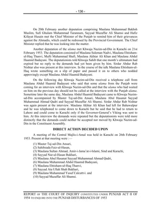 - 136 -




        On 20th February another deputation comprising Maulana Muhammad Bakhsh
Muslim, Sufi Ghulam Muhammad Tarannum, Sayyad Muzaffar Ali Shamsi and Hafiz
Kifayat Husain met the Chief Minister of the Punjab to remind him of their grievances
against the Ahmadis, which could be redressed by the Provincial Government. The Chief
Minister replied that he was looking into the matter.
       Another deputation of the ulama met Khwaja Nazim-ud-Din in Karachi on 21st
February 1953. The deputation consisted of Maulana Suleman Nadvi, Maulana Ehtisham-
ul-Haq Thanvi, Mufti Muhammad Shafi, Maulana Akhtar Ali Khan and Maulana Abdul
Haamid Badayuni. The deputationists told Khwaja Sahib that one month’s ultimatum had
expired but no reply to the demands had yet been given by him. Sirdar Abdur Rab
Nishtar also was present at this interview. In the course of the talk Maulana Ehtisham-ul-
Haq wrote something on a slip of paper and passed it on to others who nodded
approvingly except Maulana Abdul Haamid Badayuni.
        On the following day Khwaja Nazim-ud-Din received a telephone call from
Maulana Abdul Haamid Badayuni who said that some ulama from the Punjab were
coming for an interview with Khwaja Nazim-ud-Din and that the ulama who had waited
on him on the previous day should not be called at the interview with the Punjab ulama.
Sometime later the same day, Maulana Abdul Haamid Badayuni came to Khwaja Nazim-
ud-Din accompanied by Master Taj-ud-Din Ansari, Maulana Abul Hasanat Sayyad
Muhammad Ahmad Qadri and Sayyad Muzaffar Ali Shamsi. Sirdar Abdur Rab Nishtar
was again present at the interview. Maulana Akhtar Ali Khan had left for Bahawalpur
and he was telephoned to come down to Karachi but he said that he had to return to
Lahore and could come to Karachi only if the Governor-General’s Viking was sent to
him. At this interview the demands were repeated but the deputationists were told more
distinctly that the demands could neither be accepted nor moved by Khwaja Nazim-ud-
Din in the Constituent Assembly.
                       DIRECT ACTION DECIDED UPON
       A meeting of the Central Majlis-i-Amal was held in Karachi on 26th February
1953. Present at that meeting were :—
       (1) Master Taj-ud-Din Ansari,
       (2) Sahibzada Faiz-ul-Hasan,
       (3) Maulana Sultan Ahmad, Amir-i-Jama’at-i-Islami, Sind and Karachi,
       (4) Sayyad Nur-ul-Hasan Bukhari,
       (5) Maulana Abul Hasanat Sayyad Muhammad Ahmad Qadri,
       (6) Maulana Muhammad Abdul Haamid Badayuni,
       (7) Maulana Ehtisham-ul-Haq Thanvi,
       (8) Sayyad Ata Ullah Shah Bukhari,
       (9) Maulana Muhammad Yusuf Calcuttvi. and
       (10) Sayyad Mazaffar Ali Shamsi.




REPORT OF THE COURT OF INQUIRY CONSTITUTED UNDER PUNJAB ACT II OF
1954 TO ENQUIRE INTO THE PUNJAB DISTURBANCES OF 1953
 