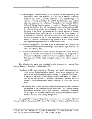 - 138 -



       “3. At Karachi plans for the launching of the agitation will be completed by one
              Muhammad Johar, Naib Nazim-i-Ala of the Jama’at Khatm-i-Nubuwwat
              instead of Lal Husain Akhtar who is reported to have fallen from grace on
              account of having spent about Rs. 24,000 during the past year without
              achieving much success. Muhammad Johar is, however, finding it difficult
              to launch the operations on account of paucity of volunteers. His main job
              during the next few days will be to raise as many volunteers as possible
              for offering themselves for arrest. Yesterday he sent one Niaz Ahmad to
              harangue to the Juma Congregation in the Memon Mosque at Boulton
              Market but the latter could not succeed in doing so. Some residents of
              Khudabad and Qaidabad colonies are reported to have volunteered but
              their total number has not yet been ascertained. In connection with the
              raising of volunteers a meeting is being planned to be held within the next
              few days in Jahangirabad which is near Usmania colony.
       “4. The directive appears to have been given by Muhammad Ali Jullundri and
              volunteers have been called upon to get set on the mid-night between 21st
              and 22nd February 1953.
       “5. The source report mentioned above concerns the operations which are being
              planned in Karachi. It is not known as to what plans are being made in
              other places in Pakistan and therefore it is requested that the C. I. Ds. of all
              Provinces may kindly make immediate enquiries for taking necessary
              action“.

       The following top secret most immediate cypher telegram was received from
Foreign Karachi by Punjab on 19th February 1953:—

       “Headlines, articles and comments in ‘Zamindar’ and ‘Azad’ Lahore continue to
              whip up anti-Ahmadi agitation strongly. Some recent instances are the
              editorial and anti-Ahmadi articles in ‘Zamindar’ of 16th and 17th February
              respectively and series of anti-Ahmadi articles and poems in ‘Azad’ of
              4th, 8th and 11th February. Provincial Government’s attention has been
              drawn to earlier objectionable articles published in Azad from time to
              time.

       “2. We have now seen a report that anti-Ahmadi elements intend to give a fillip to
              the agitation in the Punjab by courting arrest from 22nd February. Central
              Government would be glad to have Provincial Government’s comments
              on this report and also trust that necessary measures would be undertaken
              to check the press from fanning the agitation“.

       On receipt of this telegram the position was discussed m a meeting of the Chief
Minister, the Home Secretary and Mr. Anwar Ali who by now had succeeded Mr. Qurban




REPORT OF THE COURT OF INQUIRY CONSTITUTED UNDER PUNJAB ACT II OF
1954 TO ENQUIRE INTO THE PUNJAB DISTURBANCES OF 1953
 
