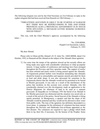 - 140 -



The following telegram was sent by the Chief Secretary on 21st February in reply to the
cypher telegram that had been received from Karachi on 19th February :—

       “THREATENED AGITATION IS LIKELY TO BE STARTED AT KARACHI
            BUT THERE MAY BE REPERCUSSIONS IN THIS AND OTHER
            PROVINCES ALSO (.) PROVINCIAL GOVERNMENT IS IN TOUCH
            WITH SITUATION (.) DETAILED LETTER SEEKING GUIDANCE
            ISSUED TODAY”.

        This was, with the Chief Minister’s approval, accompanied by the following
letter:—

                                                                       “No. 2249-BDSB,
                                                         Punjab Civil Secretariat, Lahore.
                                                                       February 21, 1953

       My dear Ahmad,

      Please refer to Ghias-ud-Din Ahmad’s D. O. letter No. 14682-BDSB, dated 21st
October, 1952, to Hameed-ud Din Ahmad on the subject of the Ahmadi-Ahrar agitation.

       “2. For some time the tempo of the agitation slowed up but recently efforts are
              being made once again with considerable vehemence to whip up popular
              interest. A large number of conferences and meetings have been arranged
              throughout the Province and fiery speeches made. The support of mullas
              has been enlisted and much venom is being poured against the Ahmadis.
              At Gujranwala printed leaflets were broadcast demanding that Ahmadis
              should be treated as untouchables and separate utensils provided for them
              at food and drink shops. It was also advocated for sometime in the
              Gujranwala district that the Ahmadis would not be permitted to be buried
              in Muslim graveyards. It was only as a result of the interference of the
              police that incidents on this account were averted. Ahmadis, who felt
              considerably alarmed over this development, made an application to the
              District Magistrate for allotment of land to be used as a separate
              graveyard. At Sargodha on 1st February 1953 the burial of an Ahmadi in
              the Muslim graveyard was obstructed and the situation was saved only as
              a result of the arrival of the police. Social boycott of the Ahmadis is being
              openly preached. At Montgomery, a speaker said that the shops of the
              Ahmadis would be picketed and they would not be allowed to draw water
              from public wells. The tone of the agitation, has definitely descended to a
              lower plane. A campaign for the enlistment of volunteers has been started
              throughout the Province and Sahibzada Faiz-ul-Hasan appointed as the
              first dictator. The volunteers are required to sign a pledge which binds
              them to lay their life, if necessary, for the honour of the Prophet. Some



REPORT OF THE COURT OF INQUIRY CONSTITUTED UNDER PUNJAB ACT II OF
1954 TO ENQUIRE INTO THE PUNJAB DISTURBANCES OF 1953
 