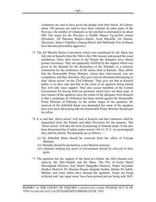 - 141 -



            volunteers are said to have given the pledge with their blood. At Lahore,
            about 150 persons are said to have been enlisted. In other parts of the
            Province, the number of volunteers so far enrolled is estimated to be about
            500. The target for the Province is 50,000. Master Taj-ud-Din Ansari
            (President, All Pakistan Majlis-i-Ahrar), Syed Muzaffar Ali Shamsi,
            (Secretary, Idara-i-Tahaffuz-i-Haquq-Shian) and Sahibzada Faiz-ul-Hasan
            have become particularly aggressive.

     “3. The All Muslim Parties Convention which was constituted by the Ahrar last
            July met at Karachi from the 16th to the 18th January and passed the usual
            resolutions. Since their return to the Punjab the delegates have shown
            greater truculence. They are apparently fortified by the support which was
            given to the demand for the declaration of the Ahmadis as a minority
            community by the conference of the ulama held in Karachi. They affirm
            that the Honourable Prime Minister, whom they interviewed, was not
            sympathetic and that, therefore, they gave him an ultimatum threatening to
            start ‘direct action’ on the 23rd February. They give out that at Karachi
            public is on their side and that in the event of an agitation being started
            they will rally mass support. They also accuse members of the Central
            Government for having held out promises which have not been kept. A
            new feature of the agitation since the return of the delegates from Karachi
            is that a campaign of vilification has been started against the Honourable
            Prime Minister of Pakistan. In the earlier stages of the agitation, the
            removal of Sir Zafrullah Khan was demanded but some of the speakers
            have now been advocating that the Honourable Prime Minister should quit
            his office.

     “4. It is said that ‘direct action’ will start at Karachi and that volunteers shall be
              despatched from the Punjab and other Provinces for the purpose. The
              ‘direct action’ will take the form of picketing of Ahmadi shops. It has also
              been threatened that if orders under section 144, Cr. P. C. are promulgated
              they shall be defied. The demands are as follows :—
         (i) Sir Zafrullah Khan should be removed from the office of Foreign
               Minister;
         (ii) Ahmadis should be declared as a non-Muslim minority;
         (iii) Ahmadis holding key posts in Government should be relieved of their
               posts.

     “5. The agitation has the support of the Jama’at-i-Islami, the Ahl-i-Sunnat-wal-
            Jama’at, the Ahl-i-Hadith and the Shias. The Pirs of Golra Sharif
            (Rawalpindi District), Syal Sharif (Sargodha District), Alipur Sayyadan
            (Sialkot District), Pir Shaukat Husain (Sajjada Nashin, Darbar Pir Sahib,
            Multan) and some others have blessed the agitation. Funds are being
            collected and ‘one rupee notes’ have been printed and are being sold. Riff-


REPORT OF THE COURT OF INQUIRY CONSTITUTED UNDER PUNJAB ACT II OF
1954 TO ENQUIRE INTO THE PUNJAB DISTURBANCES OF 1953
 