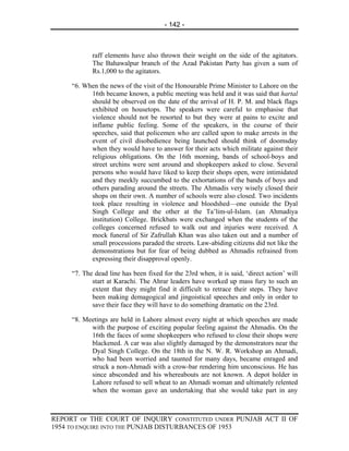 - 142 -



            raff elements have also thrown their weight on the side of the agitators.
            The Bahawalpur branch of the Azad Pakistan Party has given a sum of
            Rs.1,000 to the agitators.

     “6. When the news of the visit of the Honourable Prime Minister to Lahore on the
           16th became known, a public meeting was held and it was said that hartal
           should be observed on the date of the arrival of H. P. M. and black flags
           exhibited on housetops. The speakers were careful to emphasise that
           violence should not be resorted to but they were at pains to excite and
           inflame public feeling. Some of the speakers, in the course of their
           speeches, said that policemen who are called upon to make arrests in the
           event of civil disobedience being launched should think of doomsday
           when they would have to answer for their acts which militate against their
           religious obligations. On the 16th morning, bands of school-boys and
           street urchins were sent around and shopkeepers asked to close. Several
           persons who would have liked to keep their shops open, were intimidated
           and they meekly succumbed to the exhortations of the bands of boys and
           others parading around the streets. The Ahmadis very wisely closed their
           shops on their own. A number of schools were also closed. Two incidents
           took place resulting in violence and bloodshed—one outside the Dyal
           Singh College and the other at the Ta’lim-ul-Islam. (an Ahmadiya
           institution) College. Brickbats were exchanged when the students of the
           colleges concerned refused to walk out and injuries were received. A
           mock funeral of Sir Zafrullah Khan was also taken out and a number of
           small processions paraded the streets. Law-abiding citizens did not like the
           demonstrations but for fear of being dubbed as Ahmadis refrained from
           expressing their disapproval openly.

     “7. The dead line has been fixed for the 23rd when, it is said, ‘direct action’ will
            start at Karachi. The Ahrar leaders have worked up mass fury to such an
            extent that they might find it difficult to retrace their steps. They have
            been making demagogical and jingoistical speeches and only in order to
            save their face they will have to do something dramatic on the 23rd.

     “8. Meetings are held in Lahore almost every night at which speeches are made
           with the purpose of exciting popular feeling against the Ahmadis. On the
           16th the faces of some shopkeepers who refused to close their shops were
           blackened. A car was also slightly damaged by the demonstrators near the
           Dyal Singh College. On the 18th in the N. W. R. Workshop an Ahmadi,
           who had been worried and taunted for many days, became enraged and
           struck a non-Ahmadi with a crow-bar rendering him unconscious. He has
           since absconded and his whereabouts are not known. A depot holder in
           Lahore refused to sell wheat to an Ahmadi woman and ultimately relented
           when the woman gave an undertaking that she would take part in any



REPORT OF THE COURT OF INQUIRY CONSTITUTED UNDER PUNJAB ACT II OF
1954 TO ENQUIRE INTO THE PUNJAB DISTURBANCES OF 1953
 