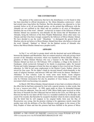 -9-




                                THE CONTROVERSY

       The genesis of the controversy that led to the disturbances is to be found in what
has been described in official documents as ‘the Ahrar-Ahmadiya controversy’, which
had existed since long before the Partition. But this description was objected to, in fact
resented, before us by all non-Ahmadi parties, on the ground that differences with the
Ahmadis are not confined to the Ahrar and are common to all sects of Musalmans.
Similarly the use of the word ‘ Ahmadi ’ exclusively in respect of the followers of Mirza
Ghulam Ahmad was resented by non-Ahmadis for the reason that all Musalmans are
Ahmadis, being the followers of the Holy Prophet Muhammad, whose other name was
Ahmad, and that it has been wrongly usurped by the followers of Mirza Ghulam Ahmad.
We have decided to use the word ‘ Musalman ’ to distinguish the general body of
Muslims who do not believe in Mirza Ghulam Ahmad from those who believe in him and
the word ‘Ahmadi’, ‘Qadiani’ or ‘Mirzai’ for the Qadiani section of Ahmadis who
believe that Mirza Ghulam Ahmad was a prophet (nabi).

                                      AHMADIS

       In Part V we will deal in greater detail with the doctrinal and social differences
between the Qadianis and Musalmans. Here we content ourselves with only giving a brief
account of the Ahmadiya movement, which was founded by Mirza Ghulam Ahmad, a
grandson of Mirza Ghulam Murtaza who was a General in the Sikh Darbar. Mirza
Ghulam Ahmad was born on 13th February 1835, at Qadian, a village in the district of
Gurdaspur, which exclusively belonged to his family in proprietary rights. He learned
Persian and Arabic languages at home but does not appear to have received any Western
education. In 1864 he got some employment in the District Courts, Sialkot, where he
served for four years. On his father’s death he devoted himself whole-heartedly to the
study of religious literature, and between 1880 and 1884 wrote his famous ‘Buraheen-i-
Ahmadiya’ in four volumes. Later he wrote some more books. Acute religious
controversies were going on in those days and there were repeated attacks on Islam, not
only by Christian missionaries but also by preachers of Arya Samaj, a liberal Hindu
movement which was becoming very popular.
        In March 1882 Mirza Ghulam Ahmad claimed, to have had a revelation (ilham) to
the effect that he had been entrusted by God with a special mission, in other words, that
he was a ‘mamoor-min-Allah’. In 1888, again under an ilham, he demanded homage
(bai’at) from his adherents. Near the end of 1890, Mirza Sahib again received an ilham
that Jesus of Nazareth (Isa Ibn-i-Maryam) had not died on the Cross, nor lifted up to the
Heavens but that he was taken off the Cross in a wounded condition by his disciples and
cured of his wounds, that thereafter he escaped to Kashmir where he died a natural death,
that the belief that he will reappear in his original bodily form near the Day of
Resurrection was wrong, that the promise relating to his appearance merely meant that
another man with the attributes of Isa Ibn-i-Maryam would appear in the ummat of the
Holy Prophet of Islam and that this promise had been fulfilled in the person of Mirza



REPORT OF THE COURT OF INQUIRY CONSTITUTED UNDER PUNJAB ACT II OF
1954 TO ENQUIRE INTO THE PUNJAB DISTURBANCES OF 1953
 