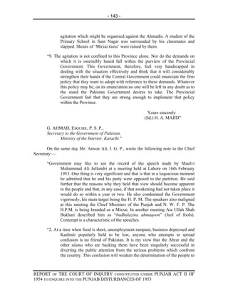 - 143 -



              agitation which might be organised against the Ahmadis. A student of the
              Primary School in Sant Nagar was surrounded by his classmates and
              slapped. Shouts of ‘Mirzai kutta’ were raised by them.

       “9. The agitation is not confined to this Province alone. Nor do the demands on
              which it is ostensibly based fall within the purview of the Provincial
              Government. This Government, therefore, feel very handicapped in
              dealing with the situation effectively and think that it will considerably
              strengthen their hands if the Central Government could enunciate the firm
              policy that they want to adopt with reference to these demands. Whatever
              this policy may be, on its enunciation no one will be left in any doubt as to
              the stand the Pakistan Government desires to take. The Provincial
              Government feel that they are strong enough to implement that policy
              within the Province.

                                                                Yours sincerely
                                                              (Sd.) H. A. MAJID”

       G. AHMAD, ESQUIRE, P. S. P.,
       Secretary to the Government of Pakistan,
              Ministry of the Interior, Karachi.”

       On the same day Mr. Anwar Ali, I. G. P., wrote the following note to the Chief
Secretary:—

       “Government may like to see the record of the speech made by Maulvi
             Muhammad Ali Jullundri at a meeting held at Lahore on 16th February
             1953. One thing is very significant and that is that in a loquacious moment
             he admitted that he and his party were opposed to the partition. He said
             further that the reasons why they held that view should become apparent
             to the people and that, in any case, if that awakening had not taken place it
             would do so within a year or two. He also condemned the Government
             vigorously, his main target being the H. P. M. The speakers also maligned
             at this meeting the Chief Ministers of the Punjab and N. W. F. P. The
             H.P.M. is being branded as a Mirzai. In another meeting Ata Ullah Shah
             Bukhari described him as “budhulazina ahmaqoon” (fool of fools).
             Contempt is a characteristic of the speeches.

       “2. At a time when food is short, unemployment rampant, business depressed and
               Kashmir popularly held to be lost, anyone who attempts to spread
               confusion is no friend of Pakistan. It is my view that the Ahrar and the
               other ulama who are backing them have been singularly successful in
               diverting the public attention from the serious problems which confront
               the country. This confusion will weaken the determination of the people to



REPORT OF THE COURT OF INQUIRY CONSTITUTED UNDER PUNJAB ACT II OF
1954 TO ENQUIRE INTO THE PUNJAB DISTURBANCES OF 1953
 