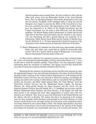 - 144 -



               fight the problems and to remedy them. We have evidence to show that the
               Ahrar took money from the Bahawalpur branch of the Azad Pakistan
               Party. They are sabotaging Pakistan. Government should gird its loins and
               face the menace. Sympathy of the intelligent public is being lost and the
               foreigners have begun to question the ability of the Government to face
               the crisis created by the ulama. The representative of the ‘London Times’
               gave the impression to an officer of the Punjab Government that the
               Central Government was too weak to deal effectively with the existing
               problems. The British Deputy High Commissioner in Lahore told me last
               night that he had been receiving reports that the situation in the country
               was very threatening and that a general flare-up was imminent. H. S.
               Suhrawardy, Malik Khizar Hayat Khan and the Nawab of Mamdot have
               met the British D. H. C. We have apprised the Central Government of the
               seriousness of the situation and let us hope that a firm line will be taken.

       “3. Maulvi Muhammad Ali Jullundri has been delivering objectionable speeches
             before also and orders were issued that he should be prosecuted under
             section 124-A for a speech which he made at Montgomery. I am trying to
             find out what progress has been made in that case”.

        As direct action could now be expected to assume at any time a practical shape,
Mr. Anwar Ali instructed all Superintendents of Police and Group Officers of C. I. D. to
be alert and to watch the situation carefully. These officers were also requested to gather
information about the enrolment of volunteers. The figures received later showed that
more than 55 thousand volunteers had been enrolled in the Province.

        Realising that the situation was becoming serious and that some measures to meet
the apprehended danger to law and order had immediately to be taken, the Prime Minister
decided to hold a meeting of the Central Cabinet. Representatives of the Punjab and the
North-West Frontier Province also were directed to attend this meeting. Accordingly the
meeting was held on the evening of 26th February and was attended by Khwaja Shahab-
ud-Din, the Governor, and Khan Abdul Qaiyum Khan, the Chief Minister, from the
North-West Frontier Province and Mr. Muhammad Husain Chatha, the Revenue
Minister, Mr. Ghias-ud-Din Ahmad, the Home Secretary and Mr. Anwar Ali, the
Inspector-General of Police, from the Punjab. Mr. I. I. Chundrigar, the Governor, and Mr.
Mumtaz Muhammad Khan Daultana, the Chief Minister, of the Punjab who both had
been invited to the meeting had some other engagements in Lahore and could not,
therefore, go to Karachi. They, however, gave full instructions to the Punjab Minister and
the officers who flew to Karachi. The matters that had to be discussed at the meeting
were the three demands which had been communicated to the Prime Minister on 22nd
January and the threat to law and order arising out of the direct action programme which
was being finalised by the Central Majlis-i-Amal. The Punjab representatives had been
instructed to communicate to the Central Government that in the opinion of the Punjab
Government the demands were unreasonable and were to be resisted with firmness. The


REPORT OF THE COURT OF INQUIRY CONSTITUTED UNDER PUNJAB ACT II OF
1954 TO ENQUIRE INTO THE PUNJAB DISTURBANCES OF 1953
 
