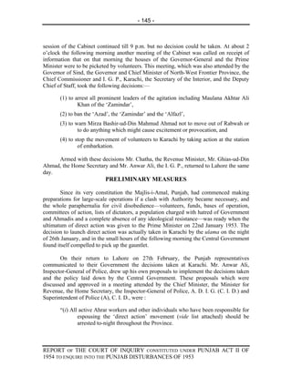 - 145 -



session of the Cabinet continued till 9 p.m. but no decision could be taken. At about 2
o’clock the following morning another meeting of the Cabinet was called on receipt of
information that on that morning the houses of the Governor-General and the Prime
Minister were to be picketed by volunteers. This meeting, which was also attended by the
Governor of Sind, the Governor and Chief Minister of North-West Frontier Province, the
Chief Commissioner and I. G. P., Karachi, the Secretary of the Interior, and the Deputy
Chief of Staff, took the following decisions:—

       (1) to arrest all prominent leaders of the agitation including Maulana Akhtar Ali
               Khan of the ‘Zamindar’,
       (2) to ban the ‘Azad’, the ‘Zamindar’ and the ‘Alfazl’,
       (3) to warn Mirza Bashir-ud-Din Mahmud Ahmad not to move out of Rabwah or
               to do anything which might cause excitement or provocation, and
       (4) to stop the movement of volunteers to Karachi by taking action at the station
               of embarkation.

     Armed with these decisions Mr. Chatha, the Revenue Minister, Mr. Ghias-ud-Din
Ahmad, the Home Secretary and Mr. Anwar Ali, the I. G. P., returned to Lahore the same
day.
                           PRELIMINARY MEASURES

       Since its very constitution the Majlis-i-Amal, Punjab, had commenced making
preparations for large-scale operations if a clash with Authority became necessary, and
the whole paraphernalia for civil disobedience—volunteers, funds, bases of operation,
committees of action, lists of dictators, a population charged with hatred of Government
and Ahmadis and a complete absence of any ideological resistance—was ready when the
ultimatum of direct action was given to the Prime Minister on 22nd January 1953. The
decision to launch direct action was actually taken in Karachi by the ulama on the night
of 26th January, and in the small hours of the following morning the Central Government
found itself compelled to pick up the gauntlet.

       On their return to Lahore on 27th February, the Punjab representatives
communicated to their Government the decisions taken at Karachi. Mr. Anwar Ali,
Inspector-General of Police, drew up his own proposals to implement the decisions taken
and the policy laid down by the Central Government. These proposals which were
discussed and approved in a meeting attended by the Chief Minister, the Minister for
Revenue, the Home Secretary, the Inspector-General of Police, A. D. I. G. (C. I. D.) and
Superintendent of Police (A), C. I. D., were :

       “(i) All active Ahrar workers and other individuals who have been responsible for
               espousing the ‘direct action’ movement (vide list attached) should be
               arrested to-night throughout the Province.



REPORT OF THE COURT OF INQUIRY CONSTITUTED UNDER PUNJAB ACT II OF
1954 TO ENQUIRE INTO THE PUNJAB DISTURBANCES OF 1953
 