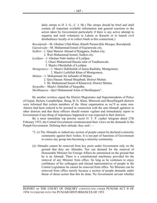 - 147 -



              daily sitreps to D. I. G., C. I. D(.) The sitreps should be brief and shall
              contain all important available information and general reactions to the
              action taken by Government particularly if there is any active attempt to
              organise and send volunteers to Lahore or Karachi or to launch civil
              disobedience locally or to collect funds in this connection(.)
       Rawalpindi—M. Ghulam Ullah Khan, Khatib Purana Qila Mosque, Rawalpindi.
       Gujranwala—M. Muhammad Ismail of Gujranwala city.
       Sialkot—1. Qazi Manzur Ahmad of Rangpura, Sialkot city.
               2. Wali Muhammad Jernail, Sialkot city.
       Lyallpur—1. Ghulam Nabi Janbaz of Lyallpur.
                2. Ghazi Muhammad Husain salar of Tandlianwala.
                3. Maulvi Obeidullah of Lyallpur.
       Montgomery—1. Maulvi Habibullah of Jamia Rashidia, Montgomery.
                     2. Maulvi Lutfullah Khan of Montgomery.
       Multan—1. Muhammad Ali Jullundri of Multan.
               2. Qazi Ehasan Ahmad Shujabadi, District Multan.
               3. Sh. Muhammad Saeed of Khanewal, District Multan.
       Sargodha—Maulvi Abdullah of Sargodha.
       Sheikhupura—Qazi Muhammad Amin of Sheikhupura” .

       By another wireless signal the District Magistrates and Superintendents of Police
of Gujrat, Jhelum, Campbellpur, Jhang, D. G. Khan, Mianwali and Muzaffargarh districts
were informed that certain members of the Ahrar organisation as we’ll as some non-
Ahraris had been ordered to be arrested in connection with the anti-Ahmadi agitation in
other districts and that these officers should remain vigilant and immediately report to
Government if any-thing of importance happened or was expected in their districts.
       By a most immediate top priority secret O. T. P. cypher telegram dated 27th
February 1953, the Central Government communicated their views on the demands to the
Punjab Government. Defining their attitude, they said :—

       “2. (i) The Ahmadis or indeed any section of people cannot be declared a minority
                community against their wishes. It is not part of functions of Government
                to coerce any group into becoming a minority community.

       (ii) Ahmadis cannot be removed from key posts under Government only on the
              ground that they are Ahmadis. Nor can demand for the removal of
              Honourable Minister for Foreign Affairs be entertained on the ground that
              he is an Ahmadi. There is a constitutional machinery provided for the
              removal of any Minister from office. So long as he continues to enjoy
              confidence of his colleagues and elected representatives of people in the
              Central Legislature he cannot be removed from office. No Minister can be
              removed from office merely because a section of people demands under
              threat of direct action that this be done. No Government servant whether



REPORT OF THE COURT OF INQUIRY CONSTITUTED UNDER PUNJAB ACT II OF
1954 TO ENQUIRE INTO THE PUNJAB DISTURBANCES OF 1953
 