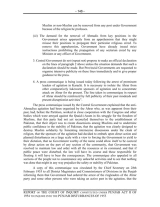 - 148 -



              Muslim or non-Muslim can be removed from any post under Government
              because of the religion he professes.

       (iii) The demand for the removal of Ahmadis from key positions in the
              Government arises apparently from an apprehension that they might
              misuse their positions to propagate their particular religious creed. To
              remove this apprehension, Government have already issued strict
              instructions prohibiting the propagation of any sectarian creed by any
              Minister or any officer of Government.

       3. Central Government do not (repeat not) propose to make an official declaration
              on the lines of paragraph 2 above unless the situation demands that such a
              declaration should be made. But Provincial Governments are requested to
              organise intensive publicity on these lines immediately and to give proper
              guidance to the press.

       4. A press communique is being issued today following the arrest of prominent
              leaders of agitation in Karachi. It is necessary to isolate the Ahrar from
              other comparatively lukewarm sponsors of agitation and to concentrate
              attack on Ahrar for the present. The line taken in communique in respect
              of Ahrar should be reinforced by full publicity of their past misdeeds and
              present disruptionist activities”.
        The press communique issued by the Central Government explained that the anti-
Ahmadiya agitation had been organised by the Ahrar who, as was apparent from their
past, had, before the Partition, worked in close cooperation with the Congress and other
bodies which were arrayed against the Quaid-i-Azam in his struggle for the freedom of
Muslims, that this party had not yet reconciled themselves to the establishment of
Pakistan, that their object was to create dissensions among Muslims and to undermine
public confidence in the stability of Pakistan, that the agitation was clearly designed to
destroy Muslim solidarity by fomenting internecine dissensions under the cloak of
religion, that the sponsors of the agitation had decided to embark upon direct action and
planned disturbances on a large scale with a view to forcing the Government to yield to
their dictation, that no Government worthy of the name could allow itself to be coerced
by direct action on the part of any section of the community, that Government was
resolved to maintain law and order with all the resources at its command, and that if
public peace were disturbed, the law will have its course and those responsible for
flouting it will have to bear the consequences. The communique also appealed to all
sections of the people not to countenance any unlawful activities and to see that nothing
was done that might in any way prejudice the safety or stability of Pakistan.
       A copy of this communique was circulated by the Chief Secretary on 28th
February 1953 to all District Magistrates and Commissioners of Divisions in the Punjab
informing them that Government had ordered the arrest of the ringleaders of the Ahrar
party and some other persons who were taking an active part in the agitation, that the



REPORT OF THE COURT OF INQUIRY CONSTITUTED UNDER PUNJAB ACT II OF
1954 TO ENQUIRE INTO THE PUNJAB DISTURBANCES OF 1953
 