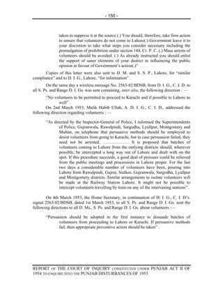 - 150 -



               taken to suppress it at the source (.) You should, therefore, take firm action
               to ensure that volunteers do not come to Lahore(.) Government leave it to
               your discretion to take what steps you consider necessary including the
               promulgation of prohibition under section 144, Cr. P. C. (.) Mass arrests of
               volunteers should be avoided. (.) As already instructed you should enlist
               the support of saner elements of your district in influencing the public
               opinion in favour of Government’s action(.)”
       Copies of this letter were also sent to D. M. and S. S. P., Lahore, for “similar
compliance” and to D. I. G., Lahore, “for information” .
        On the same day a wireless message No. 2563-82/BDSB, from D. I. G., C. I. D. to
all S. Ps. and Range D. I. Gs. was sent containing, inter alia, the following direction : —
       “No volunteers to be permitted to proceed to Karachi and if possible to Lahore as
               well” .
       On 2nd March 1953, Malik Habib Ullah, A. D. I. G., C. I. D., addressed the
following direction regarding volunteers : —

       “As directed by the Inspector-General of Police, I informed the Superintendents
              of Police, Gujranwala, Rawalpindi, Sargodha, Lyallpur, Montgomery and
              Multan, on telephone that persuasive methods should be employed to
              desist volunteers from going to Karachi, but in case persuasion failed, they
              need not be arrested. ……………… It is proposed that batches of
              volunteers coming to Lahore from the outlying districts should, wherever
              possible, be intercepted a long way out of Lahore and dealt with on the
              spot. If this procedure succeeds, a good deal of pressure could be relieved
              from the public meetings and processions in Lahore proper. For the last
              two days a considerable number of volunteers have been, pouring into
              Lahore from Rawalpindi, Gujrat, Sialkot, Gujranwala, Sargodha, Lyallpur
              and Montgomery districts. Similar arrangements to isolate volunteers will
              be made at the Railway Station Lahore. It might not be possible to
              intercept volunteers travelling by train on any of the intervening stations” .

        On 4th March 1953, the Home Secretary, in continuation of D. I. G., C. I. D’s.
signal 2563-82/BDSB, dated 1st March 1953, to all S. Ps. and Range D. I. Gs. sent the
following directions to all D. Ms., S. Ps. and Range D. I. Gs. about volunteers :—

       “Persuasion should be adopted in the first instance to dissuade batches of
              volunteers from proceeding to Lahore or Karachi. If persuasive methods
              fail, then appropriate preventive action should be taken” .




REPORT OF THE COURT OF INQUIRY CONSTITUTED UNDER PUNJAB ACT II OF
1954 TO ENQUIRE INTO THE PUNJAB DISTURBANCES OF 1953
 