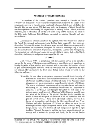 - 151 -



                        ACCOUNT OF DISTURBANCES.

        The members of the Action Committee were arrested in Karachi on 27th
February. On instruction’s received over the telephone in Lahore from the leaders of the
movement who were in Karachi, some batches of volunteers had already left Lahore for
Karachi. The one that left on 27th February under the leadership of Ghazi Ilm-ud-Din
was intercepted and detrained by the Punjab Police at Railway Station Lodhran, while the
other two, one of which had left on the 25th under Miraj-ud-Din Salar and the other on
the 26th under Sahibzada Faiz-ul-Hasan, succeeded in reaching Karachi and were
arrested there.

        Action decided upon in Karachi on the night of 26th/27th February was taken by
the Punjab Government and persona whose list had been prepared by the Inspector-
General of Police on his return from Karachi were arrested. These arrests generated a
wave of resentment and lawlessness throughout the Province, more especially in Lahore
and the district towns of Sialkot, Gujranwala, Rawalpindi, Lyallpur and Montgomery.
The mounting wave of disorder became so uncontrollable in Lahore that on 6th March
the military had to step in and put the town under Martial Law.
                                      LAHORE.
       27th February 1953—In compliance with the decision arrived at in Karachi a
warrant for the arrest of Maulana Akhtar Ali Khan was issued but when it was shown to
him by the police officer who had been entrusted with its execution, the Maulana offered
to give an undertaking that he would sever his connection with the agitation if he were
not arrested. He was taken to the Civil Lines Police Station where he wrote out the
following apology :—

       “I consider the turn taken by the present movement harmful for the integrity of
              Pakistan and think that if this movement continues like this, the enemies
              of Pakistan would take undue advantage of it and every Pakistani would
              disapprove any such movement as jeopardises the integrity of Pakistan.
              The present trend of this movement tends to engender discord and chaos in
              the country. If, God forbid, disturbances increase and the Government is
              compelled to use force, it shall be highly derogatory for both sides. In my
              opinion, even a single drop of a Musalman’s blood is more valuable than
              the whole of the Universe. We should, therefore, further consider the
              matter in order to straighten the situation. I am not connected with the
              present ‘direct action’. I have never advocated violence, nor was I in
              favour of reproaching and abusing the Governor-General, the Prime
              Minister and other dignitaries of Pakistan or taking out their (mock)
              funeral processions or picketing their houses. What to say of doing such
              things, in my view, even to think of such things is not right for a right
              thinking Pakistani. In order to stabilise the inner administration of our
              country and to enhance its prestige and dignity in the eyes of foreign


REPORT OF THE COURT OF INQUIRY CONSTITUTED UNDER PUNJAB ACT II OF
1954 TO ENQUIRE INTO THE PUNJAB DISTURBANCES OF 1953
 