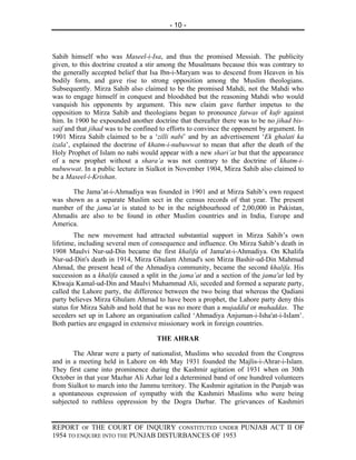 - 10 -



Sahib himself who was Maseel-i-Isa, and thus the promised Messiah. The publicity
given, to this doctrine created a stir among the Musalmans because this was contrary to
the generally accepted belief that Isa Ibn-i-Maryam was to descend from Heaven in his
bodily form, and gave rise to strong opposition among the Muslim theologians.
Subsequently. Mirza Sahib also claimed to be the promised Mahdi, not the Mahdi who
was to engage himself in conquest and bloodshed but the reasoning Mahdi who would
vanquish his opponents by argument. This new claim gave further impetus to the
opposition to Mirza Sahib and theologians began to pronounce fatwas of kufr against
him. In 1900 he expounded another doctrine that thereafter there was to be no jihad bis-
saif and that jihad was to be confined to efforts to convince the opponent by argument. In
1901 Mirza Sahib claimed to be a ‘zilli nabi’ and by an advertisement ‘Ek ghalati ka
izala’, explained the doctrine of khatm-i-nubuwwat to mean that after the death of the
Holy Prophet of Islam no nabi would appear with a new shari’at but that the appearance
of a new prophet without a shara’a was not contrary to the doctrine of khatm-i-
nubuwwat. In a public lecture in Sialkot in November 1904, Mirza Sahib also claimed to
be a Maseel-i-Krishan.

      The Jama’at-i-Ahmadiya was founded in 1901 and at Mirza Sahib’s        own request
was shown as a separate Muslim sect in the census records of that year.      The present
number of the jama’at is stated to be in the neighbourhood of 2,00,000       in Pakistan,
Ahmadis are also to be found in other Muslim countries and in India,         Europe and
America.
        The new movement had attracted substantial support in Mirza Sahib’s own
lifetime, including several men of consequence and influence. On Mirza Sahib’s death in
1908 Maulvi Nur-ud-Din became the first khalifa of Jama'at-i-Ahmadiya. On Khalifa
Nur-ud-Din's death in 1914, Mirza Ghulam Ahmad's son Mirza Bashir-ud-Din Mahmud
Ahmad, the present head of the Ahmadiya community, became the second khalifa. His
succession as a khalifa caused a split in the jama’at and a section of the jama'at led by
Khwaja Kamal-ud-Din and Maulvi Muhammad Ali, seceded and formed a separate party,
called the Lahore party, the difference between the two being that whereas the Qadiani
party believes Mirza Ghulam Ahmad to have been a prophet, the Lahore party deny this
status for Mirza Sahib and hold that he was no more than a mujaddid or muhaddas. The
seceders set up in Lahore an organisation called ‘Ahmadiya Anjuman-i-Isha'at-i-IsIam’.
Both parties are engaged in extensive missionary work in foreign countries.

                                     THE AHRAR

       The Ahrar were a party of nationalist, Muslims who seceded from the Congress
and in a meeting held in Lahore on 4th May 1931 founded the Majlis-i-Ahrar-i-Islam.
They first came into prominence during the Kashmir agitation of 1931 when on 30th
October in that year Mazhar Ali Azhar led a determined band of one hundred volunteers
from Sialkot to march into the Jammu territory. The Kashmir agitation in the Punjab was
a spontaneous expression of sympathy with the Kashmiri Muslims who were being
subjected to ruthless oppression by the Dogra Darbar. The grievances of Kashmiri


REPORT OF THE COURT OF INQUIRY CONSTITUTED UNDER PUNJAB ACT II OF
1954 TO ENQUIRE INTO THE PUNJAB DISTURBANCES OF 1953
 
