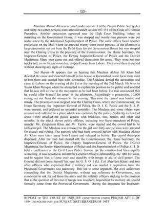 - 153 -



        Maulana Ahmad Ali was arrested under section 3 of the Punjab Public Safety Act
and thirty-two other persons were arrested under section 107/151 of the Code of Criminal
Procedure. Another procession appeared near the High Court Building, intent on
marching on the Government House. It was stopped and twenty-nine persons were put
under arrest by the Additional Superintendent of Police. The same officer faced another
procession on the Mall where he arrested twenty-three more persons. la the afternoon a
large procession set out from the Delhi Gate for the Government House but was stopped
near the Charing Cross in the presence of the Commissioner, the Home Secretary, the
Inspector-General of Police, the Deputy Inspector-General of Police and the District
Magistrate. Many men came out and offered themselves for arrest. They were put into
trucks and, as on the previous day, dropped away from Lahore. The crowd then dispersed
without showing any signs of violence.
        2nd March—It appears that on hearing that Maulana Akhtar Ali Khan had
deserted the cause and closeted himself in his house in Karamabad, some local men went
to him there and taunted him with cowardice. The Maulana denied the accusation and
came to Lahore on the evening of the 1st or the morning of the 2nd March. He went to
Wazir Khan Mosque where he attempted to explain his position to the public and asserted
that he was still as true to the movement as he had been before. He also announced that
he would offer himself for arrest in the afternoon. Accordingly a procession, 10,000
strong, set out from the mosque in the evening. This time the crowd was hostile and
rowdy. The procession was stopped near the Charing Cross, where the Commissioner, the
Home Secretary, the Inspector- General of Police, the D. I. G. Police and the S. S. P.
were present, and declared an unlawful assembly. The Maulana and some others were
arrested and collected in a place which was cordoned by the police. Suddenly a crowd of
about 1,000 attacked the police cordon with brickbats, tins, bottles and other odd
missiles. In the attack eleven police officers, including two Superintendents of Police,
namely, Mr. Zulqarnain Khan and Mr. Taylor, were injured and the crowd had to be
lathi-charged. The Maulana was removed to the jail and forty-one persona were arrested
for assault and rioting. The persons who had been arrested earlier with Maulana Akhtar
Ali Khan were taken away from Lahore and released as before. The crowd thereupon
dispersed. After the mob had cleared off, the Commissioner, the Home Secretary, the
Inspector-General of Police, the Deputy Inspector-General of Police, the District
Magistrate, the Senior Superintendent of Police and the Superintendent of Police, C. I. D.
held a conference at the Civil Lines Police Station. As the situation had been rapidly
worsening, it was decided to inform the General Officer Commanding, the 10th Division,
and to request him to come over and stand-by with troops in aid of civil power. The
General did not come himself but sent his G. S. O. 1 (Lt. Col. Sheereen Khan) and two
other officers who explained that if military aid was needed a requisition from the
Provincial Government was necessary. This led to some argument, the civil authorities
contending that the District Magistrate, without any reference to Government, was
competent to ask for aid from the army and the military officers sticking to the position
that as the question of the cost of troops was involved, requisition for military aid should
formally come from the Provincial Government. During the argument the Inspector-



REPORT OF THE COURT OF INQUIRY CONSTITUTED UNDER PUNJAB ACT II OF
1954 TO ENQUIRE INTO THE PUNJAB DISTURBANCES OF 1953
 