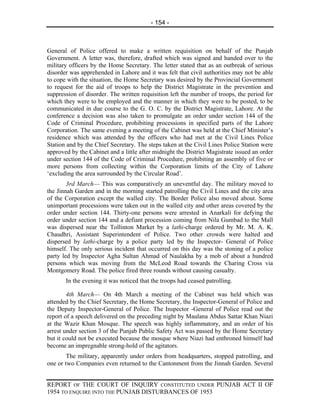 - 154 -



General of Police offered to make a written requisition on behalf of the Punjab
Government. A letter was, therefore, drafted which was signed and handed over to the
military officers by the Home Secretary. The letter stated that as an outbreak of serious
disorder was apprehended in Lahore and it was felt that civil authorities may not be able
to cope with the situation, the Home Secretary was desired by the Provincial Government
to request for the aid of troops to help the District Magistrate in the prevention and
suppression of disorder. The written requisition left the number of troops, the period for
which they were to be employed and the manner in which they were to be posted, to be
communicated in due course to the G. O. C. by the District Magistrate, Lahore. At the
conference a decision was also taken to promulgate an order under section 144 of the
Code of Criminal Procedure, prohibiting processions in specified parts of the Lahore
Corporation. The same evening a meeting of the Cabinet was held at the Chief Minister’s
residence which was attended by the officers who had met at the Civil Lines Police
Station and by the Chief Secretary. The steps taken at the Civil Lines Police Station were
approved by the Cabinet and a little after midnight the District Magistrate issued an order
under section 144 of the Code of Criminal Procedure, prohibiting an assembly of five or
more persons from collecting within the Corporation limits of the City of Lahore
‘excluding the area surrounded by the Circular Road’.
        3rd March— This was comparatively an uneventful day. The military moved to
the Jinnah Garden and in the morning started patrolling the Civil Lines and the city area
of the Corporation except the walled city. The Border Police also moved about. Some
unimportant processions were taken out in the walled city and other areas covered by the
order under section 144. Thirty-one persons were arrested in Anarkali for defying the
order under section 144 and a defiant procession coming from Nila Gumbad to the Mall
was dispersed near the Tollinton Market by a lathi-charge ordered by Mr. M. A. K.
Chaudhri, Assistant Superintendent of Police. Two other crowds were halted and
dispersed by lathi-charge by a police party led by the Inspector- General of Police
himself. The only serious incident that occurred on this day was the stoning of a police
party led by Inspector Agha Sultan Ahmad of Naulakha by a mob of about a hundred
persons which was moving from the McLeod Road towards the Charing Cross via
Montgomery Road. The police fired three rounds without causing casualty.
       In the evening it was noticed that the troops had ceased patrolling.

        4th March— On 4th March a meeting of the Cabinet was held which was
attended by the Chief Secretary, the Home Secretary, the Inspector-General of Police and
the Deputy Inspector-General of Police. The Inspector -General of Police read out the
report of a speech delivered on the preceding night by Maulana Abdus Sattar Khan Niazi
at the Wazir Khan Mosque. The speech was highly inflammatory, and an order of his
arrest under section 3 of the Punjab Public Safety Act was passed by the Home Secretary
but it could not be executed because the mosque where Niazi had enthroned himself had
become an impregnable strong-hold of the agitators.
        The military, apparently under orders from headquarters, stopped patrolling, and
one or two Companies even returned to the Cantonment from the Jinnah Garden. Several


REPORT OF THE COURT OF INQUIRY CONSTITUTED UNDER PUNJAB ACT II OF
1954 TO ENQUIRE INTO THE PUNJAB DISTURBANCES OF 1953
 