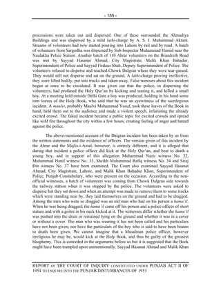 - 155 -



processions were taken out and dispersed. One of these surrounded the Ahmadiya
Buildings and was dispersed by a mild lathi-charge by A. S. I. Muhammad Akram.
Streams of volunteers had now started pouring into Lahore by rail and by road. A batch
of volunteers from Sargodha was dispersed by Sub-Inspector Muhammad Hamid near the
Naulakha Police Station. Another batch of 110 Ahrar volunteers on the Brandreth Road
was met by Sayyad Hasanat Ahmad, City Magistrate, Malik Khan Bahadur,
Superintendent of Police and Sayyad Firdaus Shah, Deputy Superintendent of Police. The
volunteers refused to disperse and reached Chowk Dalgran where they were tear-gassed.
They would still not disperse and sat on the ground. A lathi-charge proving ineffective,
they were lifted bodily, put into trucks and taken away. False rumours about this incident
began at once to be circulated. It was given out that the police, in dispersing the
volunteers, had profaned the Holy Qur’an by kicking and tearing it, and killed a small
boy. At a meeting held outside Delhi Gate a boy was produced, holding in his hand some
torn leaves of the Holy Book, who said that he was an eyewitness of the sacrilegious
incident. A maulvi, probably Maulvi Muhammad Yusuf, took these leaves of the Book in
hand, held them out to the audience and made a violent speech, infuriating the already
excited crowd. The faked incident became a public topic for excited crowds and spread
like wild fire throughout the city within a few hours, creating feeling of anger and hatred
against the police.

         The above-mentioned account of the Dalgran incident has been taken by us from
the written statements and the evidence of officers. The version given of this incident by
the Ahrar and the Majlis-i-Amal, however, is entirely different, and it is alleged that
during that incident a police officer did kick at the Holy Qur’an, and beat to death a
young boy, and in support of this allegation Muhammad Nazir witness No. 32,
Muhammad Hanif witness No. 33, Sheikh Muhammad Rafiq witness No. 34 and Siraj
Din witness No. 37 have been examined. The Court also examined Sayyad Hasanat
Ahmad, City Magistrate, Lahore, and Malik Khan Bahadur Khan, Superintendent of
Police, Punjab Constabulary, who were present on the occasion. According to the non-
official witnesses, a batch of volunteers was coming from Chowk Dalgran side towards
the railway station when it was stopped by the police. The volunteers were asked to
disperse but they sat down and when an attempt was made to remove them to some trucks
which were standing near by, they laid themselves on the ground and had to be dragged.
Among the men who were so dragged was an old man who had on his person a hama’il.
When he was being dragged; the hama’il came off his person and a police officer of short
stature and with a goitre in his neck kicked at it. The witnesses differ whether the hama’il
was pushed into the drain or remained lying on the ground and whether it was in a cover
or without a cover. The man who was wearing it has not been called and his particulars
have not been given; nor have the particulars of the boy who is said to have been beaten
to death been given. We cannot imagine that a Musalman police officer, however
irreligious he may be, would kick at the Holy Book, and thus be guilty of the grossest
blasphemy. This is conceded in the arguments before us but it is suggested that the Book
might have been trampled upon unintentionally. Sayyad Hasanat Ahmad and Malik Khan



REPORT OF THE COURT OF INQUIRY CONSTITUTED UNDER PUNJAB ACT II OF
1954 TO ENQUIRE INTO THE PUNJAB DISTURBANCES OF 1953
 