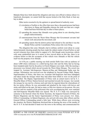 - 156 -



Bahadur Khan have both denied the allegation and since non-official evidence about it is
hopelessly discrepant, we cannot hold that anyone kicked at the Holy Book or beat any
boy to death.
       Other tactics resorted to by the agitators to spread hatred of authority were:
       (1) circulation of leaflets to the effect that more than a thousand persons had been
               shot down in Jhang and Sargodha whereas the truth was that not a single
               bullet had been-fired that day in either of these places;
       (2) spreading the rumour that Ahmadis were going about in cars shooting down
               people indiscriminately;
       (3) announcement from the Wazir Khan Mosque that Government servants had
              struck work and joined the movement; and
       (4) spreading reports that the district police had refused to fire and that it was the
               Border Police and the Constabulary Police alone who were firing.
        The allegation that some Ahmadis clad in military uniform went about in a jeep
indiscriminately shooting people has been made the subject-matter of proof before us and
several witnesses have been called in support of it. But though some mysterious vehicle
with some unidentified men in it seems to have moved about on this day, there is no
evidence before us that the occupants of this vehicle were Ahmadis or that the vehicle
itself was the property of an Ahmadi.
        At 4-30 p.m. a public meeting was held outside Delhi Gate with an audience of
about 5,000 where references to a child having been shot and the Holy Qur’an having
been trampled under foot by the police in Chowk Dalgran were made. After the meeting a
procession was formed which moved towards the Wazir Khan Mosque. The crowd was
stopped by Assistant Sub-Inspectors Manzur-ul-Haq and Muhammad Sadiq near the
mosque. Information was received over the telephone by Sayyad Firdaus Shah, Deputy
Superintendent of Police, that these two Assistant Sub-Inspectors had been kidnapped
and taken inside the mosque where they had either been killed or were on the point of
being killed. The Deputy Superintendent of Police took an armed reserve led by S. I.
Muzaffar Khan of Police Station Kotwali and marched towards the mosque. Just outside
the mosque he was met by a furious mob and when he inquired about the whereabouts of
the two police officers, he was surrounded and attacked by the rioters with knives and
sticks and killed on the spot. He had as many as fifty-two injuries on his-person. His own
revolver and two muskets of the policemen who were accompanying him, were snatched
and Sub-Inspector Muzaffar Khan was injured. The D. S. P.’s body was conveyed by
someone to the Kotwali where the Home Secretary, the Inspector-General of Police, the
District Magistrate and the Senior Superintendent of Police were present. Col. Alam,
Officer Commanding 1st Baluch Regiment, also arrived with some other officers and the
General Officer Commanding joined a little later. While these officers were reviewing
the situation, the District Magistrate disclosed that on hearing the news of the murder of
the D. S. P. he had decided to hand over the town to the military and communicated his



REPORT OF THE COURT OF INQUIRY CONSTITUTED UNDER PUNJAB ACT II OF
1954 TO ENQUIRE INTO THE PUNJAB DISTURBANCES OF 1953
 