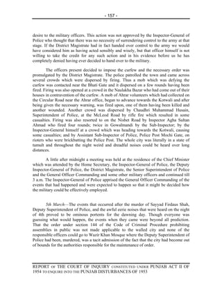 - 157 -



desire to the military officers. This action was not approved by the Inspector-General of
Police who thought that there was no necessity of surrendering control to the army at that
stage. If the District Magistrate had in fact handed over control to the army we would
have considered him as having acted sensibly and wisely, but that officer himself is not
willing to take the credit for any such action and in his evidence before us he has
completely denied having ever decided to hand over to the military.

        The officers present decided to impose the curfew and the necessary order was
promulgated by the District Magistrate. The police patrolled the town and came across
several crowds which were dispersed by firing. Thus a mob which was defying the
curfew was contacted near the Bhati Gate and it dispersed on a few rounds having been
fired. Firing was also opened at a crowd in the Naulakha Bazar who had come out of their
houses in contravention of the curfew. A mob of Ahrar volunteers which had collected on
the Circular Road near the Ahrar office, began to advance towards the Kotwali and after
being given the necessary warning, was fired upon, one of them having been killed and
another wounded. Another crowd was dispersed by Chaudhri Muhammad Husain,
Superintendent of Police, at the McLeod Road by rifle fire which resulted in some
casualties. Firing was also resorted to on the Nisbet Road by Inspector Agha Sultan
Ahmad who fired four rounds; twice in Gowalmandi by the Sub-Inspector; by the
Inspector-General himself at a crowd which was heading towards the Kotwali, causing
some casualties; and by Assistant Sub-Inspector of Police, Police Post Mochi Gate, on
rioters who were brickbatting the Police Post. The whole city was literally in a state of
tumult and throughout the night weird and dreadful noises could be heard over long
distances.

        A little after midnight a meeting was held at the residence of the Chief Minister
which was attended by the Home Secretary, the Inspector-General of Police, the Deputy
Inspector-General of Police, the District Magistrate, the Senior Superintendent of Police
and the General Officer Commanding and some other military officers and continued till
3 a.m. The Inspector-General of Police apprised the General Officer Commanding of the
events that had happened and were expected to happen so that it might be decided how
the military could be effectively employed.


       5th March—The events that occurred after the murder of Sayyad Firdaus Shah,
Deputy Superintendent of Police, and the awful eerie noises that were heard on the night
of 4th proved to be ominous portents for the dawning day. Though everyone was
guessing what would happen, the events when they came were beyond all prediction.
That the order under section 144 of the Code of Criminal Procedure prohibiting
assemblies in public was not made applicable to the walled city and none of the
responsible officers could go to Wazir Khan Mosque where the Deputy Superintendent of
Police had been, murdered, was a tacit admission of the fact that the city had become out
of bounds for the authorities responsible for the maintenance of order.



REPORT OF THE COURT OF INQUIRY CONSTITUTED UNDER PUNJAB ACT II OF
1954 TO ENQUIRE INTO THE PUNJAB DISTURBANCES OF 1953
 