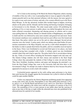 - 158 -



        At 9 o’clock on the morning of 5th March the District Magistrate called a meeting
of notables of the city with a view to persuading them to issue an appeal to the public to
remain peaceful and to use their personal influence with the masses, but none agreed to
be a party to any such course of action, and only a few women offered to go to the Wazir
Khan Mosque. As the day advanced, incident after incident began to happen, involving
attacks on the police and the Ahmadis and the looting and burning of property belonging
to Government or to the Ahmadis. The order issued under section 144 prohibiting the
gathering of five or more persons in public places was defied throughout the town and
mobs collected everywhere, threatening and abusing persons in vehicles and in some
cases pulling them out. Manzur Ahmad, an Ahmadi teacher of Baghbanpura, was stabbed
to death and this was followed by some more murders and general loot and arson. Some
Government omnibuses were completely burnt and two post offices were first looted and
then burnt. One police vehicle was set on fire and six others damaged. Several private
concerns were also looted. A police party which was taking some dead bodies for post-
mortem examination to the Mayo Hospital, was met by a mob which attempted to seize
the bodies in order to parade them before the public, and two constables received injuries
in the fracas. Police were brickbatted in several and fired upon in two places, one head
constable having been wounded with a bullet. A military patrol was also brickbatted
outside Lohari Gate and it had to open fire. The police had to fire in several places during
the day. Clerks of several offices including the Secretariat stopped work and came out.
The Islamia College students also left their classes and marched to the Dyal Singh
College where they persuaded the students of that College to come out and join them.
They threw brickbats, breaking windows and panes and damaging the principal’s car.
From the Dyal Singh College they went to the University Hall and from there to the
Government College. No attempt was made to disperse them by force because the police
appeared to be anxious to avoid a clash with students.

        Cyclostyled posters appeared on the walls calling upon policemen to lay down
their arms because the struggle against the Government was a jihad in which no Muslim
could fire upon another Muslim.

       Curfew was imposed by the District Magistrate prohibiting people from appearing
on any road, street, lane, by-lane, thoroughfare or any other public place between 3-30 p.
m. and 6 a. m. on 5th-6th March and between 6 p.m. and 6 a.m. from 6th to 11th March
1953. This order applied to the whole town with the exception of a portion of the Civil
Lines. The assembling of five or more persons in any public place and the carrying of
arms at any time of the day or night within the aforesaid area were also prohibited in the
aforesaid areas for a period of two months.




REPORT OF THE COURT OF INQUIRY CONSTITUTED UNDER PUNJAB ACT II OF
1954 TO ENQUIRE INTO THE PUNJAB DISTURBANCES OF 1953
 
