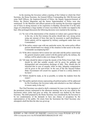 - 159 -



        In the morning the Governor called a meeting of the Cabinet to which the Chief
Secretary, the Home Secretary, the General Officer Commanding the 10th Division and
some Staff Officers, the Inspector-General of Police, the Deputy Inspector-General of
Police, the District Magistrate and the Senior Superintendent of Police were also
summoned. To the Ministers and officers present at the meeting the Governor suggested
use of force in strong measure as his experience in Bombay showed that if in the early
stages of a disturbance a large number of rioters was killed, the trouble was nipped in the
bud. After prolonged discussion the following decisions were reached at the meeting :—

       (1) “In view of the deterioration of the situation in Lahore and a general flare-up
               in the city, in the first instance the police should take very strong action
               using any amount of force that may be necessary to quell disturbances.
               Police patrols will be supported by military contingents under their own
               Commanders”.
       (2) “If the police cannot cope with any particular sector, the senior police officer
               present should hand over charge of the situation in that sector to the army
               Commander accompanying him”.
       (3) “If the above measures fail to restore law and order and the police cannot keep
                the general situation under control with this partial aid by the military, the
                military will be asked to take over charge of the city”.
       (4) “All steps should be taken to keep the morale of the Police Force high. They
              should be told that suitable awards will be given for gallantry and
              distinguished and conscientious discharge of duty. They should also be
              informed that in case of casualty while on duty, adequate compensation
              will be given to the next-of-kin. In the case of the late Sayyad Firdaus
              Shah, Government will award two squares of land in a colony district to
              his heirs”.
       (5) “Efforts should be made, as far as possible, to isolate the students from the
              rioters”.
       (6) “The public-spirited citizens representing all political parties will be addressed
              by His Excellency the Governor today and exhorted to use their influence
              to restore sanity in the city”.
       The Chief Secretary was asked to draft a statement for issue over the signatures of
the prominent citizens summoned to the afternoon meeting, but as he was called to the
Secretariat where clerks had gone on strike, the statement was drafted by the Home
Secretary. The draft prepared by the Homo Secretary was considered by the Governor to
be too condemnatory of the demands to have any chance of acceptance by the
representatives of the public. On return from the Secretariat the Chief Secretary also
attempted a draft but then the idea was given up.




REPORT OF THE COURT OF INQUIRY CONSTITUTED UNDER PUNJAB ACT II OF
1954 TO ENQUIRE INTO THE PUNJAB DISTURBANCES OF 1953
 