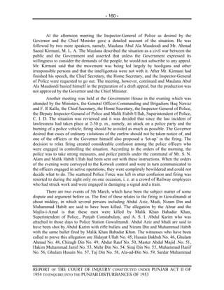 - 160 -



        At the afternoon meeting the Inspector-General of Police as desired by the
Governor and the Chief Minister gave a detailed account of the situation. He was
followed by two more speakers, namely, Maulana Abul Ala Maudoodi and Mr. Ahmad
Saeed Kirmani, M. L. A. The Maulana described the situation as a civil war between the
public and the Government and asserted that unless the Government expressed its
willingness to consider the demands of the people, he would not subscribe to any appeal.
Mr. Kirmani said that the movement was being led largely by hooligans and other
irresponsible persons and that the intelligentsia were not with it. After Mr. Kirmani had
finished his speech, the Chief Secretary, the Home Secretary, and the Inspector-General
of Police were requested to go out. The meeting, however, continued and Maulana Abul
Ala Maudoodi busied himself in the preparation of a draft appeal, but the production was
not approved by the Governor and the Chief Minister.
        Another meeting was held at the Government House in the evening which was
attended by the Ministers, the General Officer-Commanding and Brigadiers Haq Nawaz
and F. R Kallu, the Chief Secretary, the Home Secretary, the Inspector-General of Police,
the Deputy Inspector-General of Police and Malik Habib Ullah, Superintendent of Police,
C. I. D. The situation was reviewed and it was decided that since the last incident of
lawlessness had taken place at 2-30 p. m., namely, an attack on a police party and the
burning of a police vehicle, firing should be avoided as much as possible. The Governor
desired that cases of ordinary violations of the curfew should not be taken notice of, and
one of the officers or the Governor himself also proposed a ‘let-up’ in the firing. The
decision to relax firing created considerable confusion among the police officers who
were engaged in controlling the situation. According to the orders of the morning, the
police was to take strong measures, and police patrols under the command of Mr. S. N.
Alam and Malik Habib Ullah had been sent out with these instructions. When the orders
of the evening were conveyed to the Kotwali control and were in turn communicated to
the officers engaged in active operations, they were completely bewildered and could not
decide what to do. The scattered Police Force was left in utter confusion and firing was
resorted to during the night only on one occasion, i. e. at a crowd of Railway employees
who had struck work and were engaged in damaging a signal and a train.
        There are two events of 5th March, which have been the subject matter of some
dispute and argument before us. The first of these relates to the firing in Gowalmandi at
about midday, in which several persons including Abdul Aziz, Mudi, Nizam Din and
Muhammad Habib are said to have been killed. The allegation by the Ahrar and the
Majlis-i-Amal is that these men were killed by Malik Khan Bahadur Khan,
Superintendent of Police., Punjab Constabulary, and A. S. I. Abdul Karim who was
attached in those days to Police Station Gowalmandi. Abdul Aziz and Mudi are said to
have been shot by Abdul Karim with rifle bullets and Nizam Din and Muhammad Habib
with the same bullet fired by Malik Khan Bahadur Khan. The witnesses who have been
called to prove this allegation are Hidayat Ullah No. 45, Husain Bakhsh No. 46, Ghulam
Ahmad No. 48, Chiragh Din No. 49, Abdur Rauf No. 50, Master Abdul Majid .No. 51,
Hakim Muhammad Jamil No. 53, Mehr Din No. 54, Siraj Din No. 55, Muhammad Hanif
No. 56, Ghulam Husain No. 57, Taj Din No. 58, Ala-ud-Din No. 59, Sardar Muhammad


REPORT OF THE COURT OF INQUIRY CONSTITUTED UNDER PUNJAB ACT II OF
1954 TO ENQUIRE INTO THE PUNJAB DISTURBANCES OF 1953
 