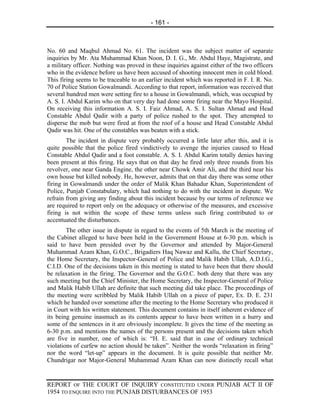 - 161 -



No. 60 and Maqbul Ahmad No. 61. The incident was the subject matter of separate
inquiries by Mr. Ata Muhammad Khan Noon, D. I. G., Mr. Abdul Haye, Magistrate, and
a military officer. Nothing was proved in these inquiries against either of the two officers
who in the evidence before us have been accused of shooting innocent men in cold blood.
This firing seems to be traceable to an earlier incident which was reported in F. I. R. No.
70 of Police Station Gowalmandi. According to that report, information was received that
several hundred men were setting fire to a house in Gowalmandi, which, was occupied by
A. S. I. Abdul Karim who on that very day had done some firing near the Mayo Hospital.
On receiving this information A. S. I. Faiz Ahmad, A. S. I. Sultan Ahmad and Head
Constable Abdul Qadir with a party of police rushed to the spot. They attempted to
disperse the mob but were fired at from the roof of a house and Head Constable Abdul
Qadir was hit. One of the constables was beaten with a stick.
        The incident in dispute very probably occurred a little later after this, and it is
quite possible that the police fired vindictively to avenge the injuries caused to Head
Constable Abdul Qadir and a foot constable. A. S. I. Abdul Karim totally denies having
been present at this firing. He says that on that day he fired only three rounds from his
revolver, one near Ganda Engine, the other near Chowk Amir Ali, and the third near his
own house but killed nobody. He, however, admits that on that day there was some other
firing in Gowalmandi under the order of Malik Khan Bahadur Khan, Superintendent of
Police, Punjab Constabulary, which had nothing to do with the incident in dispute. We
refrain from giving any finding about this incident because by our terms of reference we
are required to report only on the adequacy or otherwise of the measures, and excessive
firing is not within the scope of these terms unless such firing contributed to or
accentuated the disturbances.
        The other issue in dispute in regard to the events of 5th March is the meeting of
the Cabinet alleged to have been held in the Government House at 6-30 p.m. which is
said to have been presided over by the Governor and attended by Major-General
Muhammad Azam Khan, G.O.C., Brigadiers Haq Nawaz and Kallu, the Chief Secretary,
the Home Secretary, the Inspector-General of Police and Malik Habib Ullah, A.D.I.G.,
C.I.D. One of the decisions taken in this meeting is stated to have been that there should
be relaxation in the firing. The Governor and the G.O.C. both deny that there was any
such meeting but the Chief Minister, the Home Secretary, the Inspector-General of Police
and Malik Habib Ullah are definite that such meeting did take place. The proceedings of
the meeting were scribbled by Malik Habib Ullah on a piece of paper, Ex. D. E. 231
which he handed over sometime after the meeting to the Home Secretary who produced it
in Court with his written statement. This document contains in itself inherent evidence of
its being genuine inasmuch as its contents appear to have been written in a hurry and
some of the sentences in it are obviously incomplete. It gives the time of the meeting as
6-30 p.m. and mentions the names of the persons present and the decisions taken which
are five in number, one of which is: “H. E. said that in case of ordinary technical
violations of curfew no action should be taken”. Neither the words “relaxation in firing”
nor the word “let-up” appears in the document. It is quite possible that neither Mr.
Chundrigar nor Major-General Muhammad Azam Khan can now distinctly recall what


REPORT OF THE COURT OF INQUIRY CONSTITUTED UNDER PUNJAB ACT II OF
1954 TO ENQUIRE INTO THE PUNJAB DISTURBANCES OF 1953
 