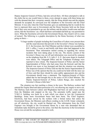 - 164 -



Deputy Inspector General of Police, had also arrived there. All three attempted to talk to
the clerks but no one would listen to them, every attempt to argue with them being met
with the demand that their viewpoint, namely, that the firing should stop and the popular
demands be accepted, be conveyed over the telephone to the Governor and the Chief
Minister. It was only when the Chief Secretary gave an undertaking that he would do his
best to represent their case to Government and the Home Secretary held out the threat
that if they were not permitted to go out, the military and the police would come and take
action, that the Secretaries’ car, which had been surrounded and held up, was permitted to
move. When the Secretaries arrived at the Government House, they found it all in a state
of turmoil. The following is a graphic description by the Home Secretary of what was
going on there:—
       “A large number of people including the Councillors of Lahore were present there
              and the usual decorum that prevails in the Governor’s House was lacking,
              H. E. the Governor, the Chief Minister and the Cabinet were assembled in
              H.E.’s office. I went in and briefly told them what had happened in the
              Secretariat. Then information started coming in regarding the various
              incidents that were taking place in the city. The electric current of the
              Governor’s House was cut off and information was received by someone
              on the telephone from Mr. S. S. Jafri, C. S. P., that some shops in Anarkali
              were ablaze. The Telegraph Office and the Telephone Exchange were
              reported to have struck. The Inspector-General of Police and the Senior
              Superintendent of Police who had come from the Kotwali said that the
              Kotwali was more or less besieged and that the situation was alarming.
              The Inspector-General of Police told me that the Senior Superintendent of
              Police was of the opinion that the city could not be held with the mere use
              of force and that there should be some public appeasement also and the
              Government should issue a statement. The Inspector-General of Police
              added that he had brought this to the notice of H.E./Chief Minister. The
              Deputy Inspector-General of Police, Lahore Range, also reached the
              Governor’s House a little later.”
        The situation was fast reaching a climax in the town. The Railway workers had
entered the Engine Shed and taken possession of it, not allowing any engine to move out.
The Railway track between Lahore and Moghalpura had been cut and a train coming
from the Shahdara side stopped on the way. The automatic traffic signal near the
Y.M.C.A. building was burnt by a mob which was about to loot the Commercial
Buildings. Some more Government buses had been burnt. The Chief Engineer,
Electricity, had been served by the workers with a formal notice that unless the
Government House, the Ministers and officers residing in the G.O.R. Estate voluntarily
cut off electricity, the city would be blacked out. This information from the Chief
Engineer was brought to the Government House by a man who demanded that an
immediate reply should be given to the notice. Just then the electricity in the Government
House was cut and the secrophone ceased to work.




REPORT OF THE COURT OF INQUIRY CONSTITUTED UNDER PUNJAB ACT II OF
1954 TO ENQUIRE INTO THE PUNJAB DISTURBANCES OF 1953
 