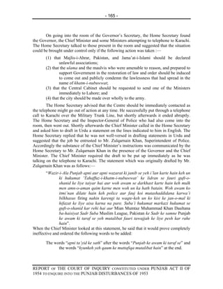 - 165 -



       On going into the room of the Governor’s Secretary, the Home Secretary found
the Governor, the Chief Minister and some Ministers attempting to telephone to Karachi.
The Home Secretary talked to those present in the room and suggested that the situation
could be brought under control only if the following action was taken :—
       (1) that Majlis-i-Ahrar, Pakistan, and Jama’at-i-Islami should be declared
               unlawful associations;
       (2) that the ulama and the maulvis who were amenable to reason, and prepared to
               support Government in the restoration of law and order should be induced
               to come out and publicly condemn the lawlessness that had spread in the
               name of khatm-i-nubuwwat;
       (3) that the Central Cabinet should be requested to send one of the Ministers
               immediately to Lahore; and
       (4) that the city should be made over wholly to the army.
        The Home Secretary advised that the Centre should be immediately contacted as
the telephone might go out of action at any time. He successfully put through a telephone
call to Karachi over the Military Trunk Line, but shortly afterwards it ended abruptly.
The Home Secretary and the Inspector-General of Police who had also come into the
room, then went out. Shortly afterwards the Chief Minister called in the Home Secretary
and asked him to draft in Urdu a statement on the lines indicated to him in English. The
Home Secretary replied that he was not well-versed in drafting statements in Urdu and
suggested that the job be entrusted to Mr. Zulqarnain Khan, Superintendent of Police.
Accordingly the substance of the Chief Minister’s instructions was communicated by the
Home Secretary to Mr. Zulqarnain Khan in the presence of the Governor and the Chief
Minister. The Chief Minister required the draft to be put up immediately as he was
talking on the telephone to Karachi. The statement which was originally drafted by Mr.
Zulqarnain Khan was as follows:—
        “Wazir-i-Ala Punjab apni aur apni wazarat ki janib se yeh i’lan karte hain keh un
               ki hukumat ‘Tahaffuz-i-khatm-i-nubuwwat’ ke lidran se fauri guft-o-
               shanid ke liye taiyar hai aur woh awam se darkhast karte hain keh mulk
               men amn-o-aman qaim karne men woh un ka hath batain. Woh awam ko
               itmi’nan dilate hain keh police aur fauj koi mutashaddidana karwa’i
               bilkhasus firing nahin karengi ta waqte-keh un ko kisi ke jan-o-mal ki
               hifazat ke liye aisa karna na pare. Suba’i hukumat markazi hukumat se
               guft-o-shanid kar rehi hai aur Mian Mumtaz Muhammad Khan Daultana
               ba-haisiyat Sadr Suba Muslim League, Pakistan ke Sadr ke samne Punjab
               ke awam ki taraf se yeh mutalibat fauri tawajjah ke liye pesh kar rahe
               hain”.
When the Chief Minister looked at this statement, he said that it would prove completely
ineffective and ordered the following words to be added:

       The words “apni ta’yid ke sath” after the words “Punjab ke awam ki taraf se” and
             the words “kyunkeh yeh qaum ke muttafiqa mutalibat hain” at the end.



REPORT OF THE COURT OF INQUIRY CONSTITUTED UNDER PUNJAB ACT II OF
1954 TO ENQUIRE INTO THE PUNJAB DISTURBANCES OF 1953
 