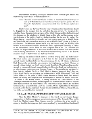 - 166 -



        The statement was being cyclostyled when the Chief Minister again desired that
the following words should be further added to it:—
       “Suba’i hukumat ka ek Wazir taiyare ke zari’e in mutalibat aur hamari ta’yid ke
              sath aj hi Karachi bheja ja raha hai aur hamari purzor sifarash hai keh
              Chaudhri Zafrullah ko wazarat se musta’fi hone par fauran majbur kiya
              ja’e”.
        The Governor and the Chief Minister were both anxious that the statement should
be dropped into the mosques from the air before the Juma prayers. The Governor also
asked the Home Secretary in the presence of the Chief Minister and the Cabinet to read
the statement on the telephone to Khalifa Shuja-ud-Din, who had been named as the
fourth dictator of the Majlis-i-Amal in a leaflet issued on that day or a day earlier. The
Home Secretary complied with, the order and read over the statement to Khalifa Shuja-
ud-Din and also had copies of the statement sent to Khalifa Sahib’s house as desired by
the Governor. The Governor seemed to be very anxious to satisfy the Khalifa Sahib
because he made repeated inquiries whether his orders regarding the furnishing of copies
of the statement to Khalifa Sahib had been complied with or not. The Governor also
directed the Inspector-General of Police to broadcast the statement from loud-speaker
vans in the city. Translations of the statement were immediately flashed to the districts
under the orders of the Governor and the Chief Minister.
        The day was reminiscent of, and was about to develop into a St. Bartholomew
Day when Martial Law was declared at 1-30 p.m. We have already mentioned that an
Ahmadi teacher had been killed on the preceding day. On the 6th March, Muhammad
Shafi Burmawala, an Ahmadi, was murdered in Moghalpura, and Jamil Ahmad, an
Ahmadi college student, was fatally stabbed inside Bhati Gate. Mirza Karim Beg, another
Ahmadi or a supposed Ahmadi, was stabbed on the Flemming Road, and his body thrown
on a burning pyre made from some furniture. Property of the Ahmadis that was looted or
burnt that day included Pak Rays, Shafa Medical, Orsuco, Musa and Sons’ shop, the
Rajput Cycle Works, the godowns and timberyards of Malik Muhammad Tufail and
Malik Barkat Ali, the house of Malik Abdur Rahman on Mason Road, five Ahmadi
houses on Mozang and Temple Roads, including that of Sheikh Nur Ahmad, Advocate.
The house of Mr. Bashir Ahmad, a leading advocate and Amir-i-Jama’at of the
Ahmadiya community in Lahore, was besieged in the afternoon and the mob was about to
enter the house when Mr. Bashir Ahmad fired some rounds in self-defence. He was tried
for this act by a special Military Court and acquitted. On the night of 6th/7th March the
house of Abdul Hakim, proprietor, Pioneer Electric and Battery Station, MeLeod Road,
was raided and his old mother murdered.

    MR. DAULTANA’S LEAD FOLLOWED BY MOFUSSIL LEAGUES
       After the Chief Minister’s statement of 6th March several Muslim League
organisations in the Province passed resolutions in support of the demands. Thus, on 6th
March the Muslim League, Mian Channu, passed a resolution, that a law should be
passed to the effect that no person shall use the word nabi in respect of himself and that if



REPORT OF THE COURT OF INQUIRY CONSTITUTED UNDER PUNJAB ACT II OF
1954 TO ENQUIRE INTO THE PUNJAB DISTURBANCES OF 1953
 