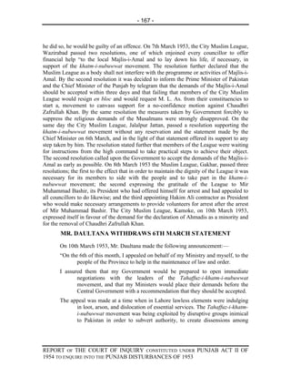 - 167 -



he did so, he would be guilty of an offence. On 7th March 1953, the City Muslim League,
Wazirabad passed two resolutions, one of which enjoined every councillor to offer
financial help “to the local Majlis-i-Amal and to lay down his life, if necessary, in
support of the khatm-i-nubuwwat movement. The resolution further declared that the
Muslim League as a body shall not interfere with the programme or activities of Majlis-i-
Amal. By the second resolution it was decided to inform the Prime Minister of Pakistan
and the Chief Minister of the Punjab by telegram that the demands of the Majlis-i-Amal
should be accepted within three days and that failing that members of the City Muslim
League would resign en bloc and would request M. L. As. from their constituencies to
start a, movement to canvass support for a no-confidence motion against Chaudhri
Zafrullah Khan. By the same resolution the measures taken by Government forcibly to
suppress the religious demands of the Musalmans were strongly disapproved. On the
same day the City Muslim League, Jalalpur Jattan, passed a resolution supporting the
khatm-i-nubuwwat movement without any reservation and the statement made by the
Chief Minister on 6th March, and in the light of that statement offered its support to any
step taken by him. The resolution stated further that members of the League were waiting
for instructions from the high command to take practical steps to achieve their object.
The second resolution called upon the Government to accept the demands of the Majlis-i-
Amal as early as possible. On 8th March 1953 the Muslim League, Gakhar, passed three
resolutions; the first to the effect that in order to maintain the dignity of the League it was
necessary for its members to side with the people and to take part in the khatm-i-
nubuwwat movement; the second expressing the gratitude of the League to Mir
Muhammad Bashir, its President who had offered himself for arrest and had appealed to
all councillors to do likewise; and the third appointing Hakim Ali contractor as President
who would make necessary arrangements to provide volunteers for arrest after the arrest
of Mir Muhammad Bashir. The City Muslim League, Kamoke, on 10th March 1953,
expressed itself in favour of the demand for the declaration of Ahmadis as a minority and
for the removal of Chaudhri Zafrullah Khan.
        MR. DAULTANA WITHDRAWS 6TH MARCH STATEMENT
       On 10th March 1953, Mr. Daultana made the following announcement:—
       “On the 6th of this month, I appealed on behalf of my Ministry and myself, to the
              people of the Province to help in the maintenance of law and order.
       I assured them that my Government would be prepared to open immediate
              negotiations with the leaders of the Tahaffuz-i-khatm-i-nubuwwat
              movement, and that my Ministers would place their demands before the
              Central Government with a recommendation that they should be accepted.
       The appeal was made at a time when in Lahore lawless elements were indulging
             in loot, arson, and dislocation of essential services. The Tahaffuz-i-khatm-
             i-nubuwwat movement was being exploited by disruptive groups inimical
             to Pakistan in order to subvert authority, to create dissensions among




REPORT OF THE COURT OF INQUIRY CONSTITUTED UNDER PUNJAB ACT II OF
1954 TO ENQUIRE INTO THE PUNJAB DISTURBANCES OF 1953
 