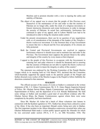 - 168 -



              Muslims and to promote disorder with a view to injuring the safety and
              stability of Pakistan.
       The object of my appeal was to ensure that the people of this Province exert
             themselves in the maintenance of law and order so that the enemies of
             Pakistan are no longer able, under the cloak of a religious movement, to
             foment internecine dissension and create lawlessness in order to damage
             the security of Pakistan. In actual fact, unfortunately, lawlessness has
             continued in spite of my appeal, and in Lahore Martial Law had to be
             introduced in order to bring the situation under control.
       Under the present circumstances, there can be no question of any negotiations
             with, or of consideration of the demands of the leaders of the Tahaffuz-i-
             khatm-i-nubuwwat movement. It is the foremost duty of any Government
             to ensure that law is obeyed and the lives and property of its citizens are
             fully protected.
       Both the Central and Provincial Governments are resolved to suppress
             lawlessness wherever it should occur and to maintain law and order in the
             Province. The Government must suppress the present threat to the safety
             and integrity of the country by every means at their disposal.
       I appeal to the people of this Province to co-operate with the Government in
              restoring law and order wherever it should be threatend and in ensuring
              that the enemies of Pakistan are not able to exploit the khatm-i-nubuwwat
              question in order to injure the integrity or safety of the country”.
        The statement was endorsed by the Working Committee of the Punjab Muslim
League which in its meeting held on 11th March 1953, declared that the Committee
whole-heartedly supported the appeal made to the patriotic people of the Punjab and
further directed every worker of the Muslim League in the Punjab to follow faithfully the
directions contained in that statement.
                                      SIALKOT
       The official account of the course of events at Sialkot is contained in the written
statements of Mr. I. U. Khan, Commissioner, Mr. S. N. Alam, Deputy Inspector-General
of Police, Mr. Ghulam Sarwar Khan, Deputy Commissioner, and Sayyad Abdur Rauf,
Superintendent of Police, and the deposition of Lt.-Col. Khushi Muhammad. We held
some sittings at Sialkot and recorded a good deal of non-official evidence after Mr.
Ghulam Sarwar Khan, the Deputy Commissioner, against whom there were some
complaints by the public, had been transferred.
        Since Mr. Mazhar Ali Azhar led a batch of Ahrar volunteers into Jammu in
connection with the Kashmir agitation in 1931, Sialkot has always been a directive centre
of the Ahrar. It has also been an important Ahmadi centre, being next only to Qadian.
The first important incident in the Ahrar-Ahmadiya controversy occurred here when one
Ghulam Muhammad Shah made a violent public speech against the Ahmadis for which
he was convicted under section 295-A, I. P. C., on 30th November, 1936. The


REPORT OF THE COURT OF INQUIRY CONSTITUTED UNDER PUNJAB ACT II OF
1954 TO ENQUIRE INTO THE PUNJAB DISTURBANCES OF 1953
 